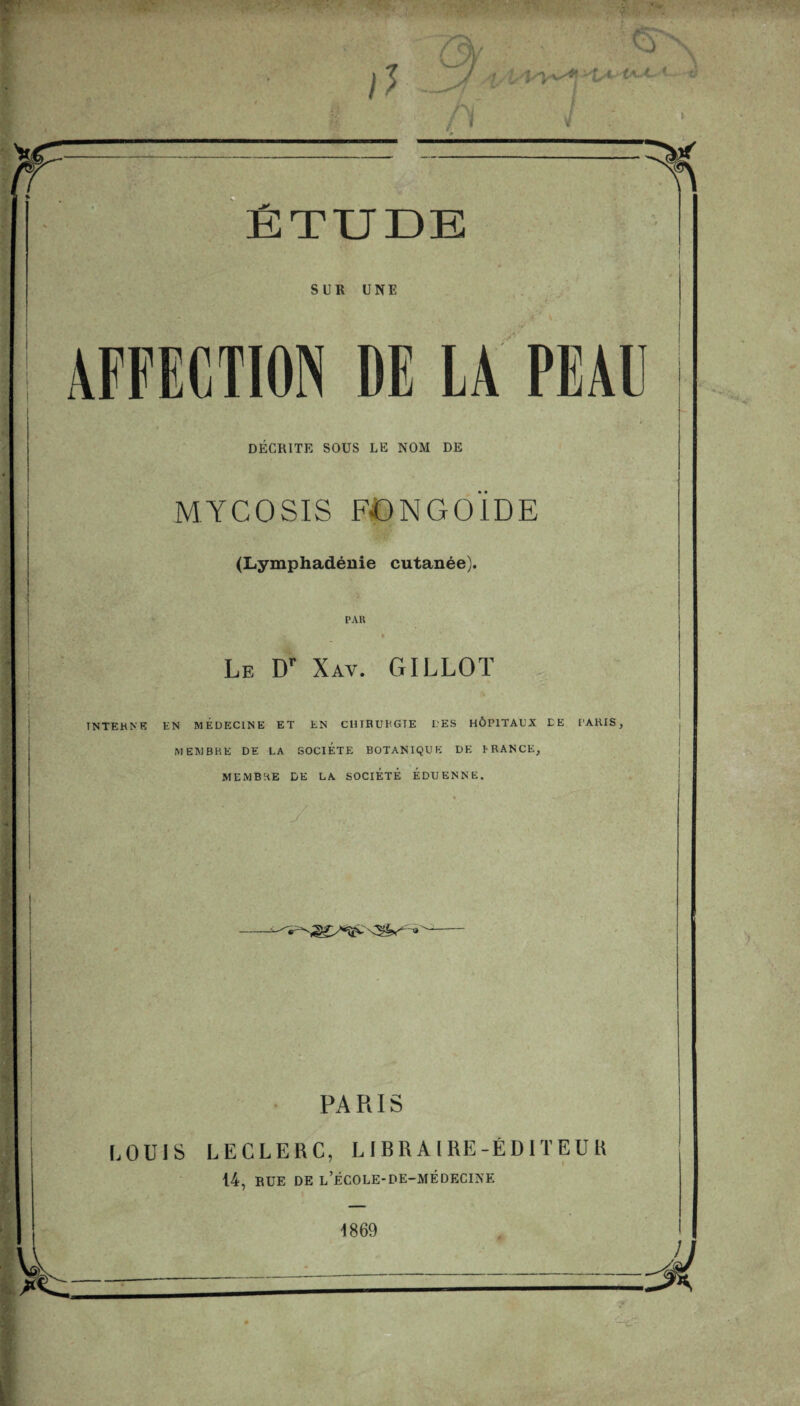 TUDE SUR UNE AFFECTION DE LA PEAU DÉCRITE SOUS LE NOM DE MYCOSIS FONGOÏDE (Lymphadénie cutanée). PAR Le Dr Xav. GILLOT INTERNE EN MEDECINE ET EN CHIRURGIE L'ES HÔPITAUX CE PARIS, MEMBRE DE LA SOCIETE BOTANIQUE DK P RANCE, MEMBRE DE LA SOCIETE EDUENNE. PARIS LOUIS LECLERC, LIBRAIRE-ÉDITEUR 14, RUE DE l’ÉCOLE-DE-MÉDECINE 1869