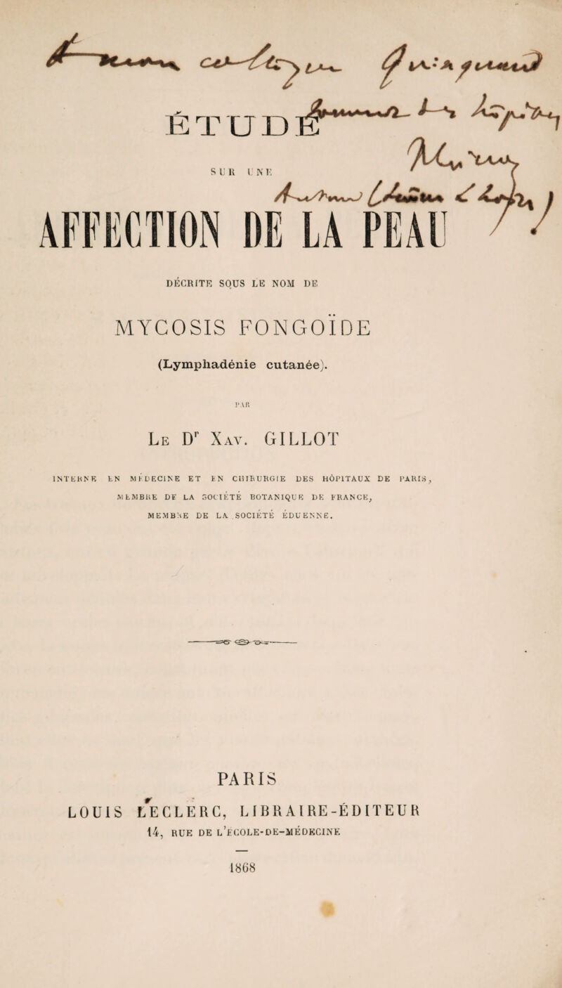 DÉCRITE SOUS LE NOM DE MYCOSIS FONGOÏDE (Lymphadénie cutanée). Le Dr Xav. GILLOT 1N T E H N E EN MEDECINE ET EN CUIEURGIE DES HÔPITAUX DE PARIS, MEMBRE DE LA SOCIÉTÉ BOTANIQUE DK FRANCE, MEMBRE DE LA SOCIÉTÉ EDUENNE. PARIS LOUIS L*ECLERC, LIBRAIRE-ÉDITEUR 14, RUE DE l’lCOLE-DE-MÉDKCINE 1868