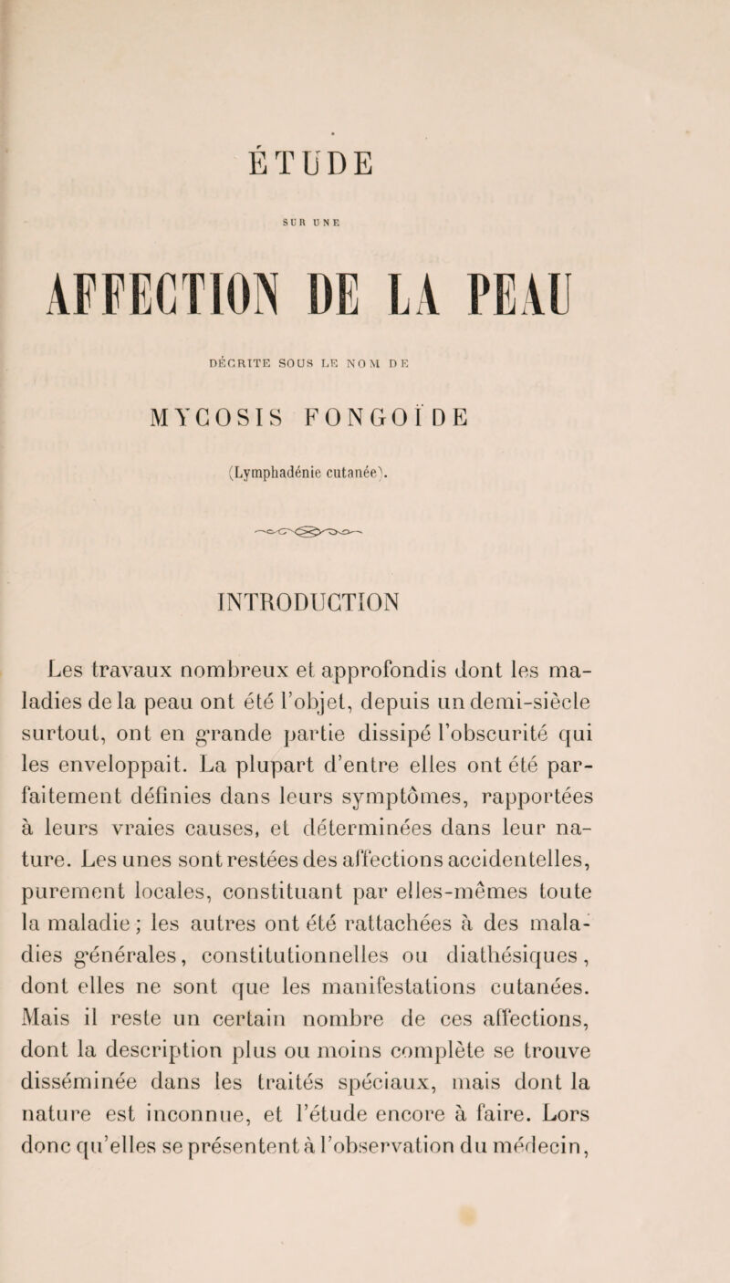 SUR UNE AFFECTION DE LA PEAU DÉCRITE SOUS LE NOM DE MYCOSIS FONGOÏDE (Lymphadénie cutanée). INTRODUCTION Les travaux nombreux et approfondis dont les ma¬ ladies delà peau ont été l’objet, depuis un demi-siècle surtout, ont en grande partie dissipé l’obscurité qui les enveloppait. La plupart d’entre elles ont été par¬ faitement définies dans leurs symptômes, rapportées à leurs vraies causes, et déterminées dans leur na¬ ture. Les unes sont restées des affections accidentelles, purement locales, constituant par elles-mêmes toute la maladie; les autres ont été rattachées à des mala¬ dies générales, constitutionnelles ou diathésiques, dont elles ne sont que les manifestations cutanées. Mais il reste un certain nombre de ces affections, dont la description plus ou moins complète se trouve disséminée dans les traités spéciaux, mais dont la nature est inconnue, et l’étude encore à faire. Lors donc qu’elles se présentent à l’observation du médecin,