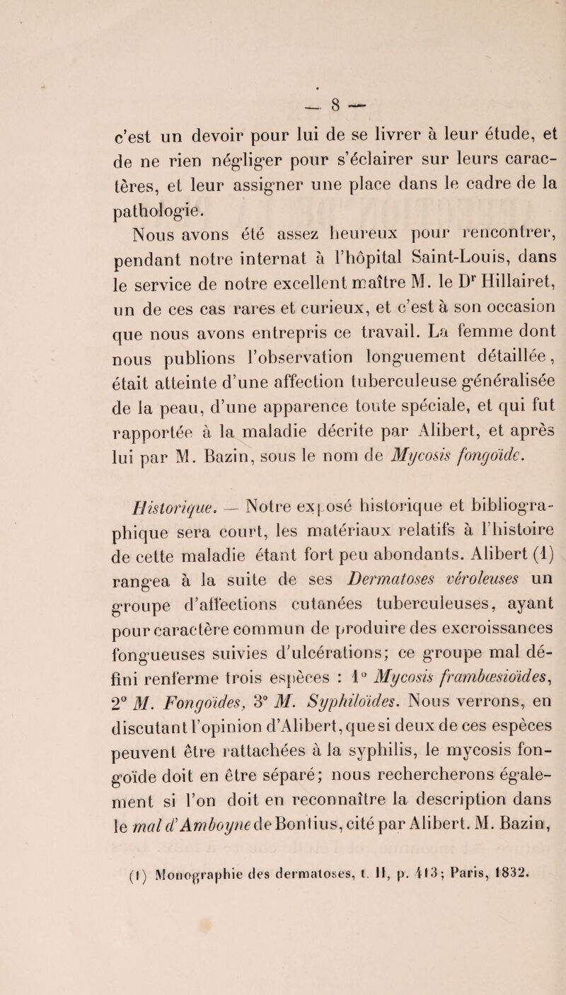 c’est un devoir pour lui de se livrer à leur étude, et de ne rien négliger pour s’éclairer sur leurs carac¬ tères, et leur assigner une place dans le cadre de la pathologie. Nous avons été assez heureux pour rencontrer, pendant notre internat à F hôpital Saint-Louis, dans le service de notre excellent maître M. le Dr Hillairet, un de ces cas rares et curieux, et c’est à son occasion que nous avons entrepris ce travail. La femme dont nous publions l’observation longuement détaillée, était atteinte d’une affection tuberculeuse généralisée de la peau, d’une apparence toute spéciale, et qui fut rapportée à la maladie décrite par Alibert, et après lui par M. Bazin, sous le nom de Mycosis fongoide. Historique. — Notre exposé historique et bibliogra¬ phique sera court, les matériaux relatifs à F histoire de cette maladie étant fort peu abondants. Alibert (1) rangea à la suite de ses Dermatoses véroleuses un groupe d’aiîections cutanées tuberculeuses, ayant pour caractère commun de produire des excroissances fongueuses suivies d’ulcérations; ce groupe mal dé¬ fini renferme trois espèces : 1° Mycosis frambœsioïdes, 2° M. Fongo'ïdes, 3° M. Syphiloiides. Nous verrons, en discutant l’opinion d’Alibert,quesi deux de ces espèces peuvent être rattachées à la syphilis, le mycosis fon- goïcle doit en être séparé; nous rechercherons égale¬ ment si l’on doit en reconnaître la description dans le mal F Amboyne de Bontius, cité par Alibert. M. Bazin, (1) Monographie des dermatoses, t. II, p. 413 ; Paris, 1832.