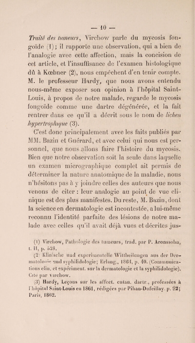 Traité des tumeurs, Virchow parle du mycosis fon- goïde (1); il rapporte une observation, qui a bien de l’analogie avec cette affection, mais la concision de cet article, et l'insuffisance de l’examen histologûque dû à Kœbner (2), nous empêchent d’en tenir compte. M. le professeur Hardy,, que nous avons entendu nous-même exposer son opinion à l’hôpital Saint- Louis, à propos de notre malade, regarde le mycosis fongoïde comme une dartre dégénérée, et la fait rentrer dans ce qu’il a décrit sous le nom de lichen hypertrophique (3). C’est donc principalement avec les faits publiés par MM. Bazin et Guérard, et avec celui qui nous est per- sonnet, que nous allons faire l’histoire du mycosis. Bien que notre observation soit la seule dans laquelle un examen micrographique complet ait permis de déterminer la nature anatomique de la maladie, nous n’hésitons pas à y joindre celles des auteurs que nous venons de citer : leur analogue au point de vue cli¬ nique est des plus manifestes. Du reste, M. Bazin, dont la science en dermatologie est incontestée, a lui-même reconnu l’identité parfaite des lésions de notre ma¬ lade avec celles qu’il avait déjà vues et décrites jus- (1) Virchow, Pathologie des tumeurs, trad. par P. Aronssoho, L fl, p. 528. (2) Klinische und experirneutelle Wiltheiiungen ans der Der- matoloo'e und syphilidoîogie; Erlang., 1804, p. 40. (Communica¬ tions clin, et expériment. sur la dermatologie et la syphiîidologie). Cite par Virchow. (3) Hardy, Leçons sur les affect, culan. dartr., professées à 1 hôpital Saint-Louis en 1861, rédigées par Pihan-Dufeillay. p. 92; Paris, 1802*