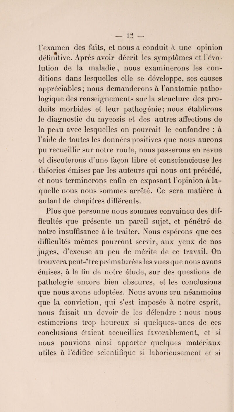 l’examen des faits, et nous a conduit a une opinion définitive. Après avoir décrit les symptômes et l’évo¬ lution de la maladie, nous examinerons les con¬ ditions dans lesquelles elle se développe, ses causes appréciables; nous demanderons à l’anatomie patho¬ logique des renseignements sur la structure des pro¬ duits morbides et leur pathogénie; nous établirons le diagnostic du mycosis et des autres affections de la peau avec lesquelles on pourrait le confondre : à l’aide de toutes les données positives que nous aurons pu recueillir sur notre route, nous passerons en revue et discuterons d’une façon libre et consciencieuse les théories émises par les auteurs qui nous ont précédé, et nous terminerons enfin en exposant l’opinion à la¬ quelle nous nous sommes arrêté. Ce sera matière à autant de chapitres différents. Plus que personne nous sommes convaincu des dif¬ ficultés que présente un pareil sujet, et pénétré de notre insuffisance ale traiter. Nous espérons que ces difficultés mêmes pourront servir, aux yeux de nos juges, d’excuse au peu de mérite de ce travail. On trouvera peut-être prématurées les vues que nous avons émises, à la fin de notre étude, sur des questions de pathologie encore bien obscures, et les conclusions que nous avons adoptées. Nous avons cru néanmoins que la conviction, qui s’est imposée à notre esprit, nous faisait un devoir de les défendre : nous nous estimerions trop heureux si quelques-unes de ces conclusions étaient accueillies favorablement, et si nous pouvions ainsi apporter quekfues matériaux utiles à l’édifice scientifique si laborieusement et si