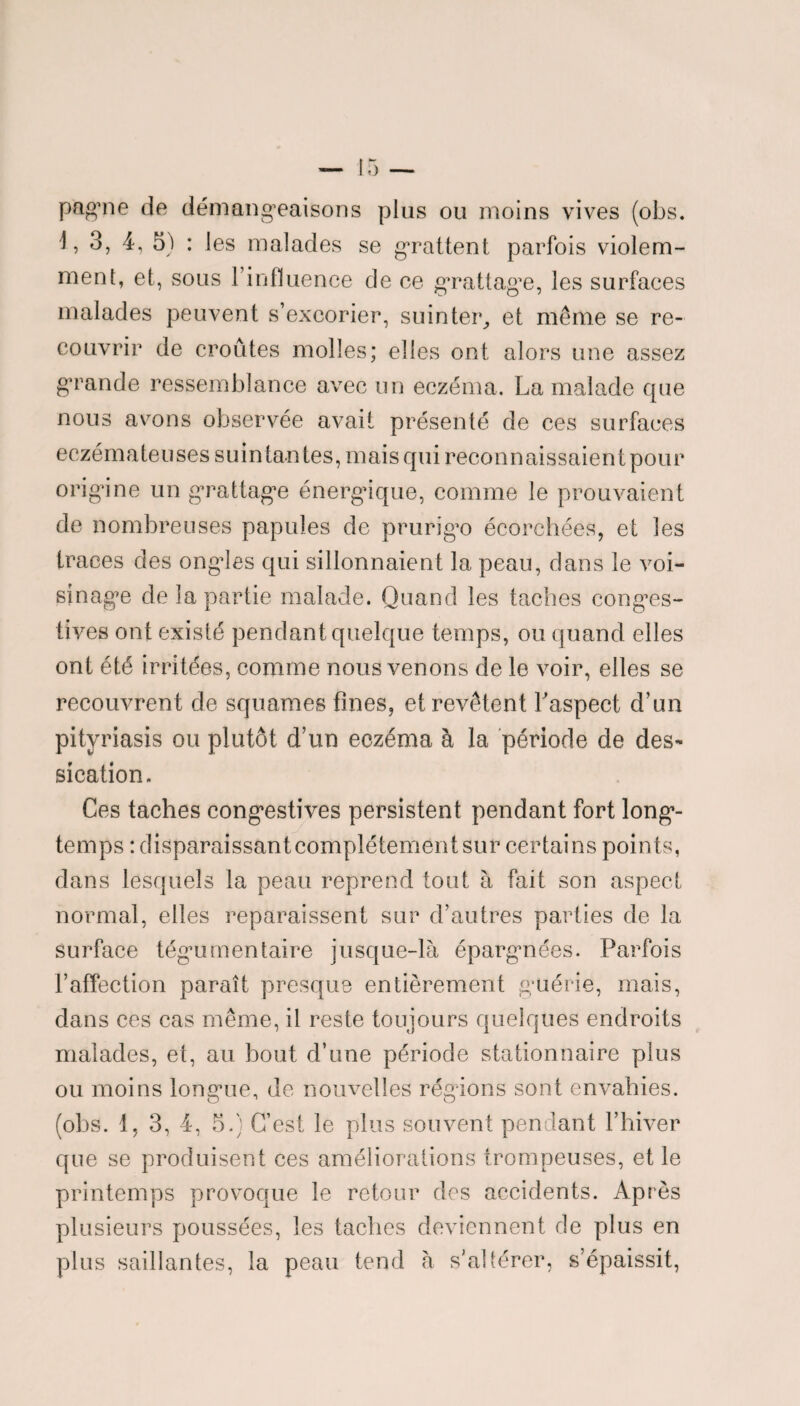 pagine de démangeaisons plus ou moins vives (obs. 3, 4, 5) : les malades se grattent parfois violem¬ ment, et, sous l’influence de ce grattage, les surfaces malades peuvent s’excorier, suinter, et meme se re¬ couvrir de croûtes molles; elles ont alors une assez grande ressemblance avec un eczéma. La malade que nous avons observée avait présenté de ces surfaces eczémateuses suintantes, mais qui reconnaissaient pour origine un grattage énergique, comme le prouvaient de nombreuses papules de prurigo écorchées, et les traces des ongles qui sillonnaient la peau, dans le voi¬ sinage de la partie malade. Quand les taches conges¬ tives ont existé pendant quelque temps, ou quand elles ont été irritées, comme nous venons de le voir, elles se recouvrent de squames fines, et revêtent l'aspect d’un pityriasis ou plutôt d’un eczéma à la période de des¬ sication. Ces taches congestives persistent pendant fort long¬ temps : disparaissantcomplétementsur certains points, dans lesquels la peau reprend tout à fait son aspect normal, elles reparaissent sur d’autres parties de la surface tégumen taire jusque-là épargnées. Parfois l’affection paraît presque entièrement guérie, mais, dans ces cas même, il reste toujours quelques endroits malades, et, au bout d’une période stationnaire plus ou moins longue, de nouvelles régions sont envahies, (obs. 1, 3, 4, 5.) C’est le plus souvent pendant l’hiver que se produisent ces améliorations trompeuses, et le printemps provoque le retour des accidents. Après plusieurs poussées, les taches deviennent de plus en plus saillantes, la peau tend à s’altérer, s’épaissit,