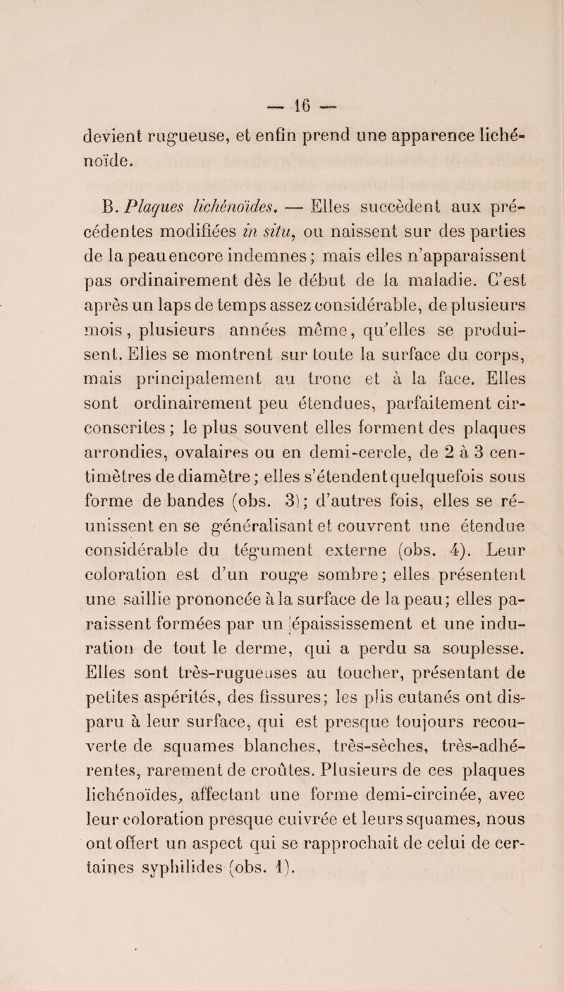 devient rugueuse, et enfin prend une apparence liché* noïde. B. Plaques lichênoïdes. — Elles succèdent aux pré¬ cédentes modifiées in situ, ou naissent sur des parties de la peau encore indemnes ; mais elles n’apparaissent pas ordinairement dès le début de la maladie. C’est apres un laps de temps assez considérable, de plusieurs mois, plusieurs années même, qu'elles se produi¬ sent. Elles se montrent sur toute la surface du corps, mais principalement au tronc et à la face. Elles sont ordinairement peu étendues, parfaitement cir¬ conscrites ; le plus souvent elles forment des plaques arrondies, ovalaires ou en demi-cercle, de 2 à 3 cen¬ timètres de diamètre ; elles s’étendent quelquefois sous forme de bandes (obs. 3) ; d’autres fois, elles se ré¬ unissent en se généralisant et couvrent une étendue considérable du tégument externe (obs. 4). Leur coloration est d’un rouge sombre; elles présentent une saillie prononcée à la surface de la peau; elles pa¬ raissent formées par un ^épaississement et une indu¬ ration de tout le derme, qui a perdu sa souplesse. Elles sont très-rugueuses au toucher, présentant de petites aspérités, des fissures; les plis cutanés ont dis¬ paru à leur surface, qui est presque toujours recou¬ verte de squames blanches, très-sèches, très-adhé¬ rentes, rarement de croûtes. Plusieurs de ces plaques lichênoïdes,, affectant une forme demi-circinée, avec leur coloration presque cuivrée et leurs squames, nous ont offert un aspect qui se rapprochait de celui de cer¬ taines syph’dides (obs. 1).