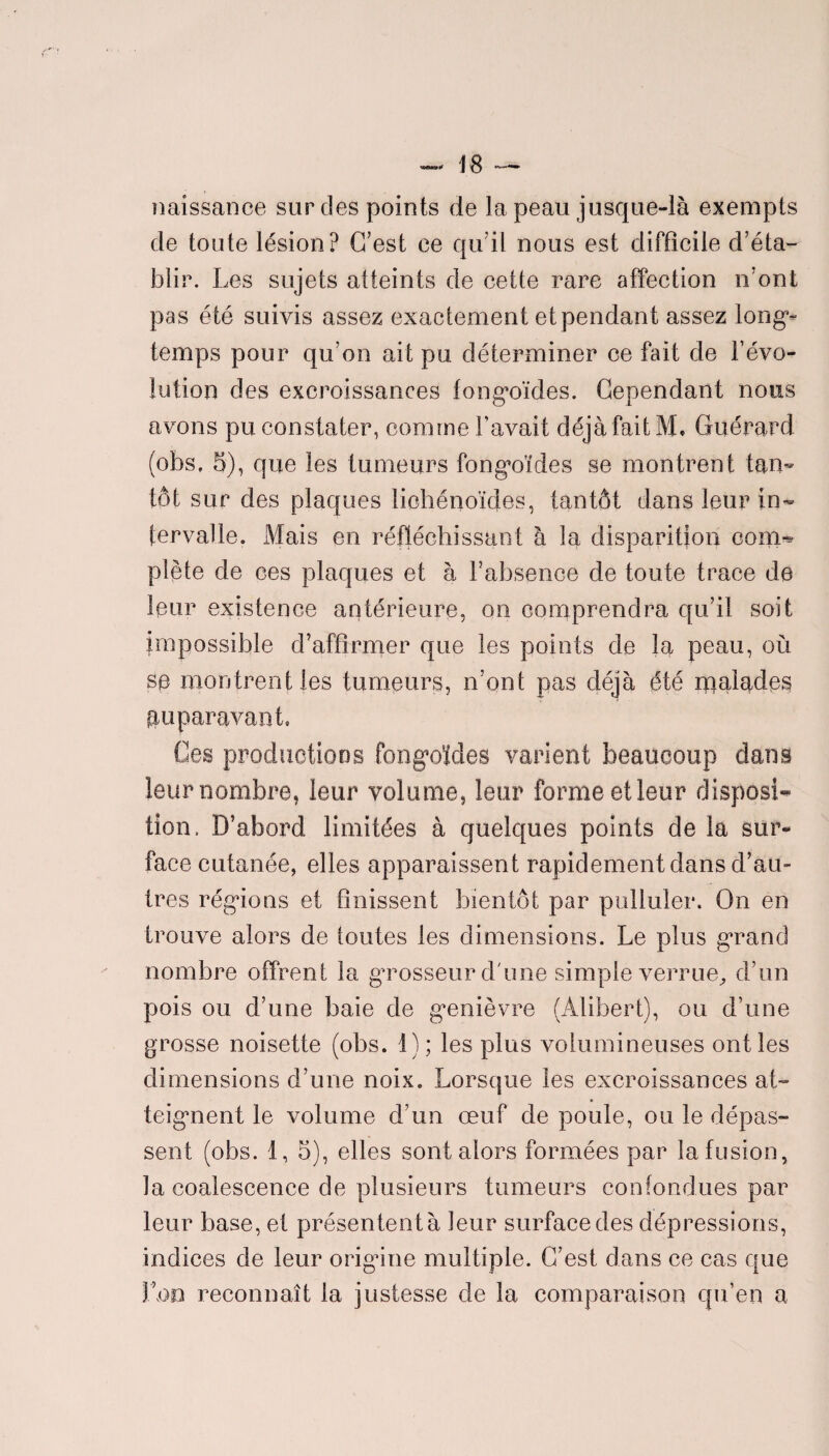 naissance sur des points de la peau jusque-là exempts de toute lésion? C’est ce qu’il nous est difficile d’éta¬ blir. Les sujets atteints de cette rare affection n’ont pas été suivis assez exactement et pendant assez long¬ temps pour qu’on ait pu déterminer ce fait de l’évo¬ lution des excroissances fongoïdes. Cependant nous avons pu constater, comme bavait déjà fait M. Guérard (obs, 5), que les tumeurs fongoïdes se montrent tan¬ tôt sur des plaques liohénoïdes, tantôt dans leur in¬ tervalle. Mais en réfléchissant à la disparition com^ plète de ces plaques et à l’absence de toute trace de leur existence antérieure, on comprendra qu’il soit impossible d’affirmer que les points de la peau, où se montrent les tumeurs, n’ont pas déjà été malades auparavant. Ces productions fongoïdes varient beaucoup dans leur nombre, leur volume, leur forme et leur disposi¬ tion. D’abord limitées à quelques points de la sur¬ face cutanée, elles apparaissent rapidement dans d’au¬ tres régions et finissent bientôt par pulluler. On en trouve alors de toutes les dimensions. Le plus grand nombre offrent la grosseur d'une simple verrue, d’un pois ou d’une baie de genièvre (Alibert), ou d’une grosse noisette (obs. 1); les plus volumineuses ont les dimensions d’une noix. Lorsque les excroissances at¬ teignent le volume d’un œuf de poule, ou le dépas¬ sent (obs. 1, 5), elles sont alors formées par la fusion, la coalescence de plusieurs tumeurs confondues par leur base, et présentent à leur surface des dépressions, indices de leur origine multiple. C’est dans ce cas que Lon reconnaît la justesse de la comparaison qu’en a