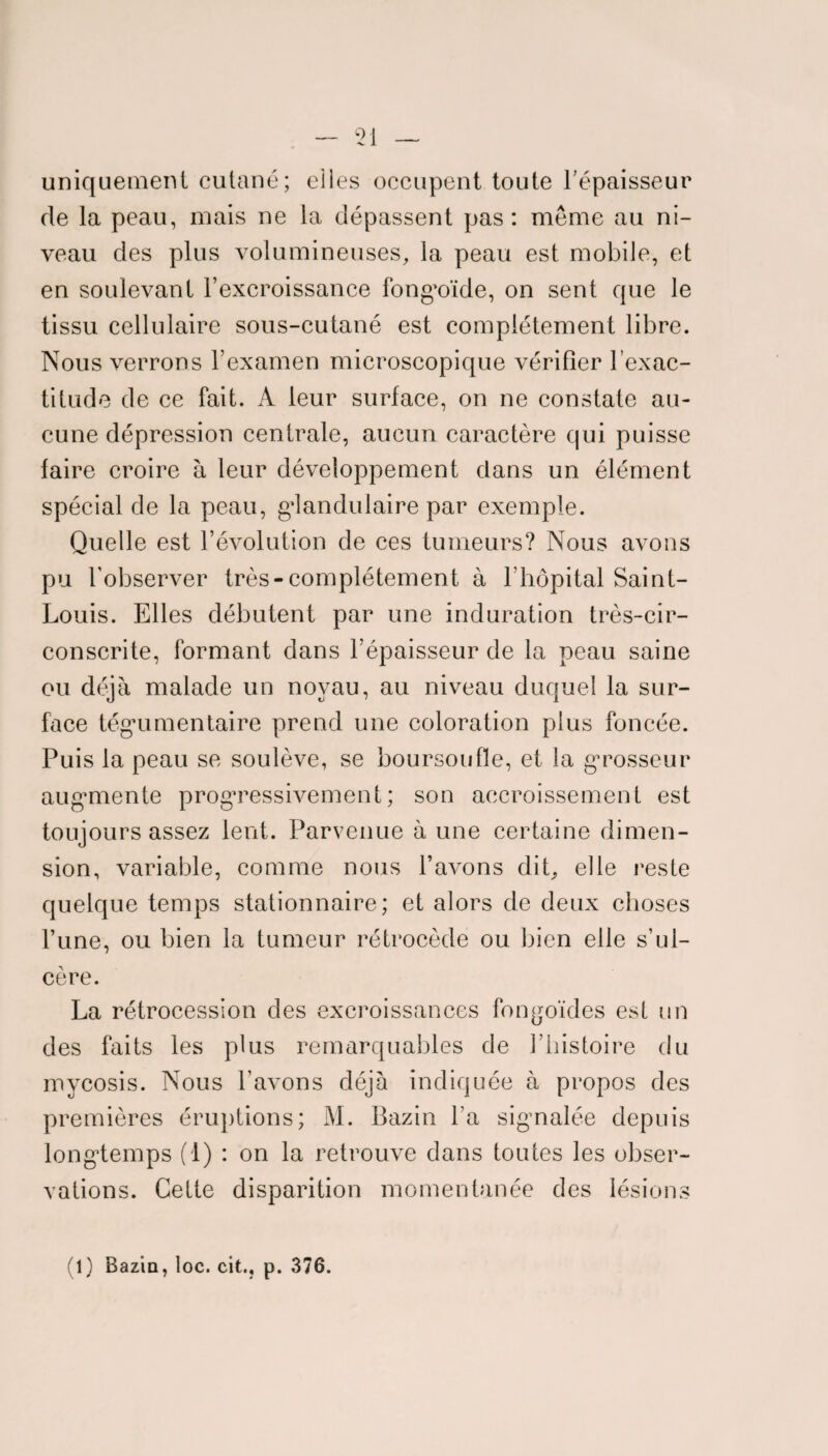 uniquement cutané; elles occupent toute l'épaisseur de la peau, mais ne la dépassent pas: meme au ni¬ veau des plus volumineuses, la peau est mobile, et en soulevant l’excroissance fongoïde, on sent que le tissu cellulaire sous-cutané est complètement libre. Nous verrons l’examen microscopique vérifier l’exac¬ titude de ce fait. A leur surface, on ne constate au¬ cune dépression centrale, aucun caractère qui puisse faire croire à leur développement dans un élément spécial de la peau, glandulaire par exemple. Quelle est l’évolution de ces tumeurs? Nous avons pu l’observer très-complètement à l’hôpital Saint- Louis. Elles débutent par une induration très-cir- conscrite, formant dans l’épaisseur de la peau saine ou déjà malade un noyau, au niveau duquel la sur¬ face tégumentaire prend une coloration plus foncée. Puis la peau se soulève, se boursoufle, et la grosseur augmente progressivement; son accroissement est toujours assez lent. Parvenue à une certaine dimen¬ sion, variable, comme nous l’avons dit, elle reste quelque temps stationnaire; et alors de deux choses l’une, ou bien la tumeur rétrocède ou bien elle s’ul¬ cère. La rétrocession des excroissances fongoïdes est un des faits les plus remarquables de l’histoire du mycosis. Nous l’avons déjà indiquée à propos des premières éruptions; M. Bazin l’a signalée depuis longtemps (1) : on la retrouve dans toutes les obser¬ vations. Cette disparition momentanée des lésions (1) Bazin, loc. cit., p. 376.