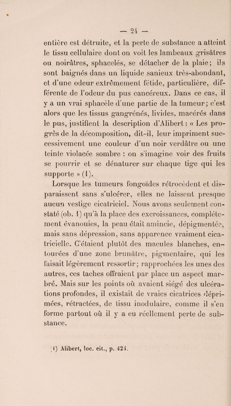 entière est détruite, et la perte de substance a atteint le tissu cellulaire dont on voit les lambeaux grisâtres ou noirâtres, sphacelés, se détacher de la plaie; ils sont baignés dans un liquide sanieux. très-abondant, et d’une odeur extrêmement fétide, particulière, dif¬ férente de bodeur du pus cancéreux. Dans ce cas, il y a un vrai sphacèle d’une partie de la tumeur; c’est alors que les tissus g’angrénés, livides, macérés dans le pus, justifient la description d’Alibert : « Les pro¬ grès de la décomposition, dit-il, leur impriment suc¬ cessivement une couleur d’un noir verdâtre ou une teinte violacée sombre : on s'imagine voir des fruits se pourrir et se dénaturer sur chaque tige qui les supporte » (1). Lorsque les tumeurs fongoïdes rétrocèdent et dis¬ paraissent sans s’ulcérer, elles ne laissent presque aucun vestige cicatriciel. Nous avons seulement con¬ staté (ob. 1) qu’à la place des excroissances, complète¬ ment évanouies, la peau était amincie, dépigmentée, mais sans dépression, sans apparence vraiment cica¬ tricielle. C’étaient plutôt des macules blanches, en¬ tourées d’une zone brunâtre, pigmientaire, qui les faisait légèrement ressortir; rapprochées les unes des autres, ces taches offraient par place un aspect mar¬ bré. Mais sur les points où avaient siég^é des ulcéra¬ tions profondes, il existait de vraies cicatrices dépri¬ mées, rétractées, de tissu modulaire, comme il s’en forme partout où il y a eu réellement perte de sub¬ stance.