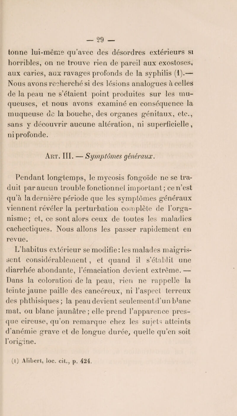 — 59 tonne lui-même qu’avec des désordres extérieurs si horribles, on ne trouve rien de pareil aux exostoses, aux caries, aux ravages profonds de la syphilis (1).— Nous avons recherché si des lésions analogues à celles de la peau ne s’étaient point produites sur les mu¬ queuses, et nous avons examiné en conséquence la muqueuse de la bouche, des organes génitaux, etc., sans y découvrir aucune altération, ni superficielle, ni profonde. Art. III. — Symptômes généraux. Pendant longtemps, le mycosis fongoïde ne se tra¬ duit par aucun trouble fonctionnel important; ce n’est qu’à la dernière période que les symptômes généraux viennent révéler la perturbation complète de l’orga¬ nisme; et, ce sont alors ceux de toutes les maladies cachectiques. Nous allons les passer rapidement en revue. L’habitus extérieur se modifie: les malades maigris¬ sent considérablement, et quand il s’établit une diarrhée abondante, l’émaciation devient extrême. — Dans la coloration de la peau, rien ne rappelle la teinte jaune paille des cancéreux, ni l’aspect terreux des phthisiques; la peau devient seulementd’un Idanc mat, ou blanc jaunâtre; elle prend l’apparence pres¬ que cireuse, qu’on remarque chez les sujets atteints d’anémie grave et de longue durée, quelle qu’en soit l’origine.