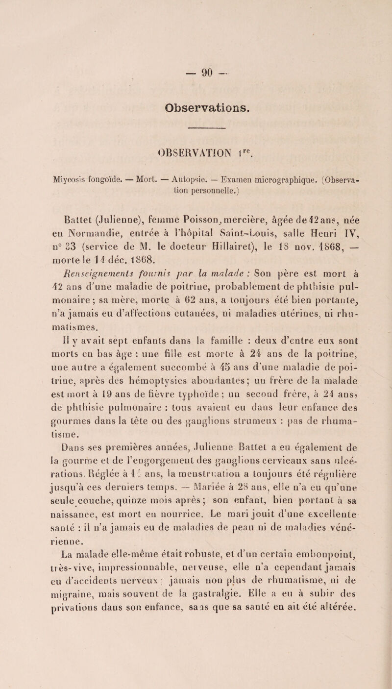 Observations. OBSERVATION lre. Miycosis fongoïde. — Mort. — Autopsie. — Examen micrographique. (Observa¬ tion personnelle.) Battet (Julienne), femme Poisson, mercière, âgée de 42ans, née en Normandie, entrée à l’hôpital Saint-Louis, salle Henri IV, n° 33 (service de M. le docteur Hillairel), le 18 nov. 1868, — morte le 14 déc. 1868. Renseignements fournis par la malade : Son père est mort à 42 ans d’une maladie de poitrine, probablement de phthisie pul¬ monaire; sa mère, morte à 62 ans, a toujours été bien portante, n’a jamais eu d’affections cutanées, ni maladies utérines, ni rhu¬ matismes. Il y avait sept enfants dans la famille : deux d’entre eux sont morts en bas âge : une fille est morte â 24 ans de la poitrine, une autre a également succombé à 45 ans d’une maladie de poi¬ trine, après des hémoptysies abondantes; un frère de la malade est mort à 19 ans de fièvre typhoïde ; un second frère, à 24 ans? de phthisie pulmonaire : tous avaient eu dans leur enfance des gourmes dans la tète ou des ganglions strumeux : pas de rhuma¬ tisme. Dans ses premières années, Julienne Battet a eu également de la gourme et de l’engorgement des ganglions cervicaux sans ulcé¬ rations. Réglée à 14 ans, la menstruation a toujours été régulière jusqu’à ces derniers temps. — Mariée à 28 ans, elle n’a eu qu’une seule couche, quinze mois après ; son enfant, bien portant à sa naissance, est mort en nourrice. Le mari jouit d’une excellente santé : Il n’a jamais eu de maladies de peau ni de maladies véné¬ rienne. La malade elle-même était robuste, et d’un certain embonpoint, très-vive, impressionnable, ner veuse, elle n’a cependant jamais eu d’accidents nerveux jamais non plus de rhumatisme, ni de minraine, mais souvent de la gastralgie. Elle a eu à subir des privations dans son enfonce, sans que sa santé en ait été altérée.