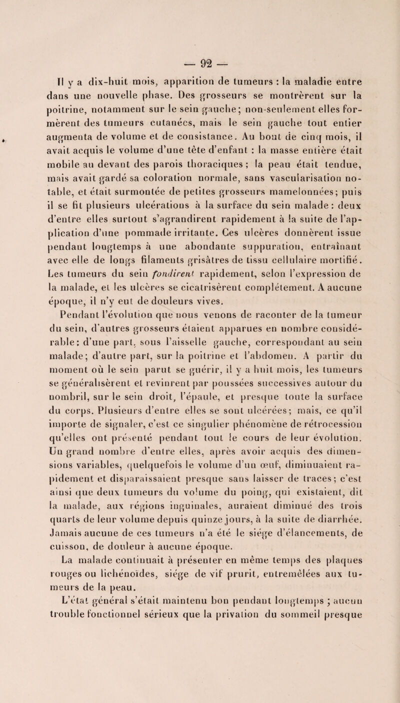 ïl y a dix-huit mois, apparition de tumeurs : la maladie entre dans une nouvelle phase. Des grosseurs se montrèrent sur la poitrine, notamment sur le sein gauche; non-seulement elles for¬ mèrent des tumeurs cutanées, mais le sein gauche tout entier augmenta de volume et de consistance. Au bout de cinq mois, il avait acquis le volume d’une tête d’enfant : la masse eniière était mobile au devant des parois thoraciques ; la peau était tendue, mais avait gardé sa coloration normale, sans vascularisation no¬ table, et était surmontée de petites grosseurs mamelonnées; puis il se fit plusieurs ulcérations à la surface du sein malade: deux d’entre elles surtout s'agrandirent rapidement à la suite de l’ap¬ plication d’une pommade irritante. Ces ulcères donnèrent issue pendant longtemps à une abondante suppuration, entraînant avec elle de longs filaments grisâtres de tissu cellulaire mortifié. Les tumeurs du sein fondirent rapidement, selon l’expression de la malade, et les ulcères se cicatrisèrent complètement. A aucune époque, il n’y eut de douleurs vives. Pendant l’évolution que nous venons de raconter de la tumeur du sein, d’autres grosseurs étaient apparues en nombre considé¬ rable: d’une part, sous l’aisselle gauche, correspondant au sein malade; d’autre part, sur la poitrine et l’abdomen. A partir du moment où le sein parut se guérir, il y a huit mois, les tumeurs se généralisèrent et revinrent par poussées successives autour du nombril, sur le sein droit, l’épaule, et presque toute la surface du corps. Plusieurs d’entre elles se sont ulcérées; mais, ce qu’il importe de signaler, c’est ce singulier phénomène de rétrocession qu’elles ont présenté pendant tout le cours de leur évolution. Un grand nombre d’entre elles, après avoir acquis des dimen¬ sions variables, quelquefois le volume d’un œuf, diminuaient ra¬ pidement et disparaissaient presque sans laisser de traces; c’est ainsi que deux tumeurs du volume du poing, qui existaient, dit la malade, aux régions inguinales, auraient diminué des trois quarts de leur volume depuis quinze jours, à la suite de diarrhée. Jamais aucune de ces tumeurs n’a été le siège d’élancements, de cuisson, de douleur à aucune époque. La malade continuait à présenter en même temps des plaques rouges ou lichénoïdes, siège de vif prurit, entremêlées aux tu¬ meurs de la peau. L’état général s’était maintenu bon pendant longtemps ; aucun trouble fonctionnel sérieux que la privation du sommeil presque