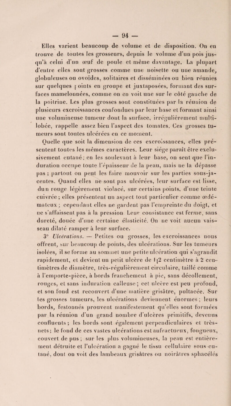 Elles varient beaucoup de volume et de disposition. On en trouve de toutes les grosseurs, depuis le volume d’un pois jus¬ qu’à celui d’un œuf de poule et même davantage. La plupart d’entre elles sont grosses comme une noisette ou une amande, globuleuses ou ovoïdes, solitaires et disséminées ou bien réunies sur quelques [ oints en groupe et juxtaposées, formant des sur¬ faces mamelonnées, comme on en voit une sur le côté gauche de la poitrine. Les plus grosses sont constituées par la réunion de plusieurs excroissances confondues par leur base et formant ainsi une volumineuse tumeur dont la surface, irrégulièrement multi- lobée, rappelle assez bien l’aspect des tomates. Ces grosses tu¬ meurs sont toutes ulcérées en ce moment. Quelle que soit la dimension de ces excroissances, elles pré¬ sentent toutes les mêmes caractères. Leur siège paraît être exclu¬ sivement cutané; en les soulevant à leur base, on sent que l’in¬ duration occupe toute l’épaisseur de la peau, mais ne la dépasse pas ; partout on peut les faire mouvoir sur les parties sous-ja¬ centes. Quand elles ne sont pas ulcérées, leur surface est lisse, dun rouge légèrement violacé, sur certains points, d’une teinte cuivrée; elles présentent un aspect tout particulier comme œdé¬ mateux; cependant elles ne gardent pas l’empreinte du doigt, et ne s’affaissent pas à la pression Leur consistance est ferme, sans dureté, douée d’une certaine élasticité. On ne voit aucun vais¬ seau dilaté ramper à leur surface. 3° Ulcérations. — Petites ou grosses, les excroissances nous offrent, sur beaucoup de points, des ulcérations. Sur les tumeurs isolées, il se forme au sommet une petite ulcération qui s’agrandit rapidement, et devient un petit ulcère de I [2 centimètre à 2 cen¬ timètres de diamètre, très-régulièrement circulaire, taillé comme à l’emporte-pièce, à bords franchement à pic, sans décollement, rouges, et sans induration calleuse; cet ulcère est peu profond, et son fond est recouvert d’une matière grisâtre, pultacée. Sur (es grosses tumeurs, les ulcérations deviennent énormes ; leurs bords, festonnés prouvent manifestement qu’elles sont formées par la réunion d’un grand nombre d’ulcères primitifs, devenus confluents ; les bords sont également perpendiculaires et très- nets; le fond de ces vastes ulcérations est anfractueux, fongueux, couvert de pus ; sur les plus volumineuses, la peau est entière¬ ment détruite et l’ulcération a gagné le tissu cellulaire sous cu¬ tané, dont on voit des lambeaux grisâtres ou noirâtres sphacélés