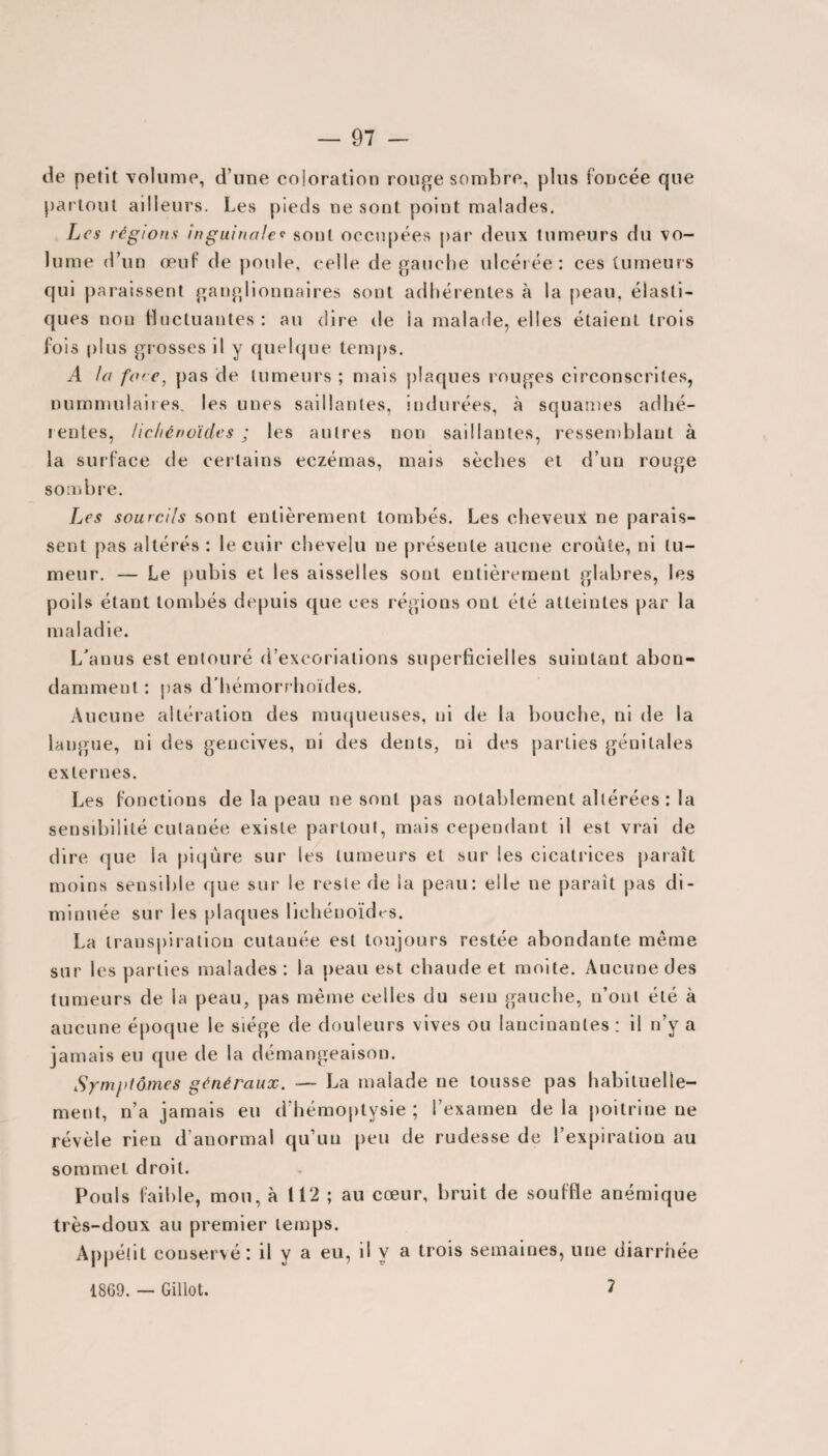 de petit volume, d’une coloration rouge sombre, plus foncée que partout ailleurs. Les pieds ne sont point malades. Les régions inguinale<• sont occupées par deux tumeurs du vo¬ lume d’un œuf de poule, celle de gauche ulcérée : ces tumeurs qui paraissent ganglionnaires sont adhérentes à la peau, élasti¬ ques non fluctuantes : au dire de la malade, elles étaient trois fois plus grosses il y quelque temps. A la fore, pas de tumeurs ; mais plaques rouges circonscrites, nummulaires. les unes saillantes, indurées, à squames adhé¬ rentes, lichénoïcles ; les autres non saillantes, ressemblant à la surface de certains eczémas, mais sèches et d’un rouge sombre. Les sourcils sont entièrement tombés. Les cheveux ne parais¬ sent pas altérés : le cuir chevelu ne présente aucne croûte, ni tu¬ meur. — Le pubis et les aisselles sont entièrement glabres, les poils étant tombés depuis que ces régions ont été atteintes par la maladie. L’anus est entouré d’excoriations superficielles suintant abon¬ damment: pas d’hémorrhoïdes. Aucune altération des muqueuses, ni de la bouche, ni de la langue, ni des gencives, ni des dents, ni des parties génitales externes. Les fonctions de la peau ne sont pas notablement altérées : la sensibilité cutanée existe partout, mais cependant il est vrai de dire que la piqûre sur les tumeurs et sur les cicatrices paraît moins sensible que sur le reste de la peau: elle ne paraît pas di¬ minuée sur les plaques liehénoïdrs. La transpiration cutanée est toujours restée abondante meme sur les parties malades: la peau est chaude et moite. Aucune des tumeurs de la peau, pas même celles du sein gauche, n’ont été à aucune époque le siège de douleurs vives ou lancinantes: il n’y a jamais eu que de la démangeaison. Symptômes généraux. — La malade ne tousse pas habituelle¬ ment, n’a jamais eu d’hémoptysie ; l’examen de la poitrine ne révèle rien d’anormal qu’un peu de rudesse de l’expiration au sommet droit. Pouls faible, mou, à 112 ; au cœur, bruit de souffle anémique très-doux au premier temps. Appétit conservé: il y a eu, il y a trois semaines, une diarrhée 1869. — Gillot. 7