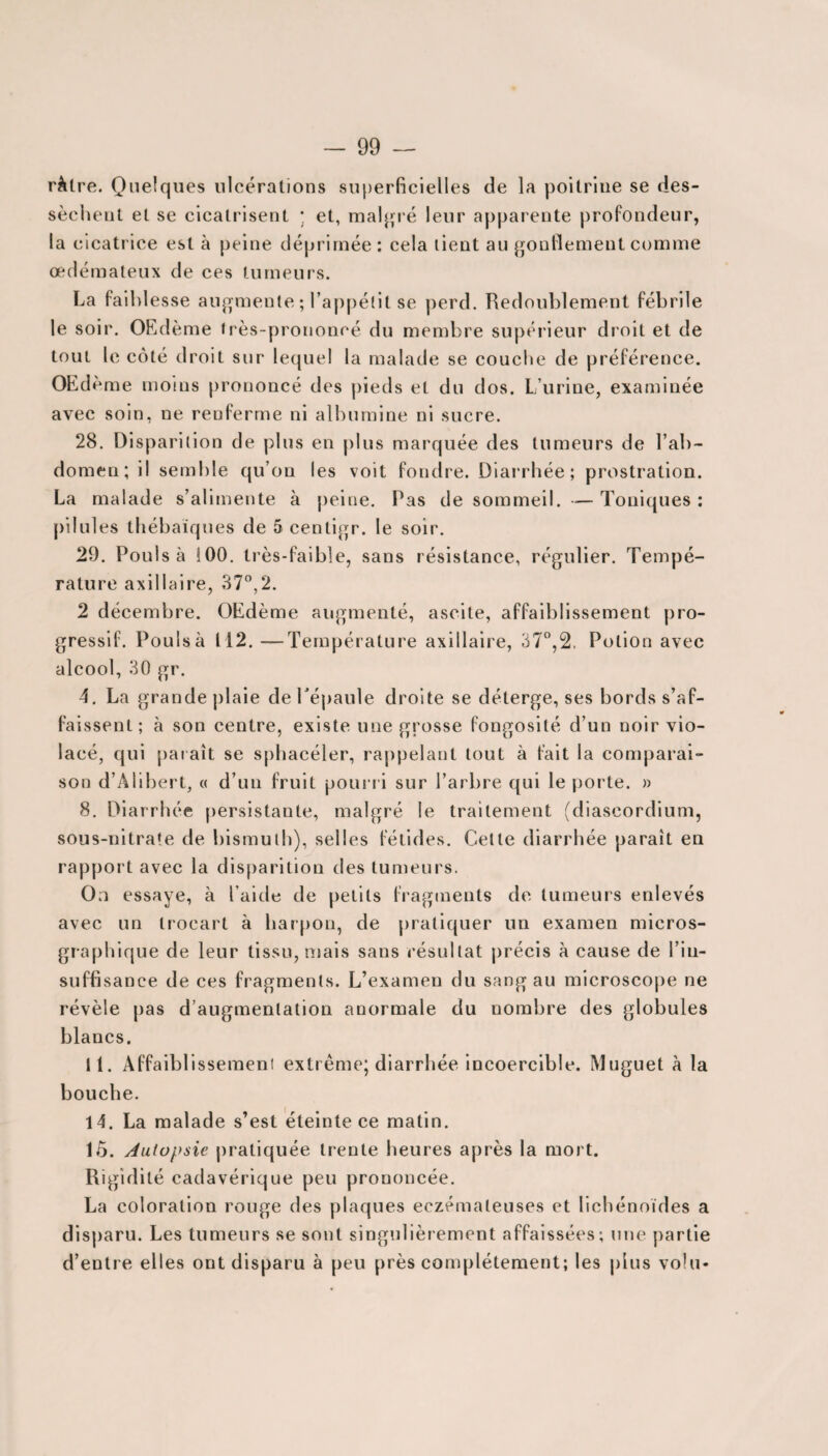 ràtre. Quelques ulcérations superficielles de la poitrine se des¬ sèchent et se cicatrisent * et, malgré leur apparente profondeur, la cicatrice est à peine déprimée: cela lient au gonflement comme œdémateux de ces tumeurs. La faiblesse augmente ; l’appétit se perd. Redoublement fébrile le soir. OEdème très-prononcé du membre supérieur dr oit et de tout le côté droit sur lequel la malade se couche de préférence. OEd ème moins prononcé des pieds et du dos. L’urine, examinée avec soin, ne renferme ni albumine ni sucre. 28. Disparilion de plus en plus marquée des tumeurs de l’ab¬ domen; il semble qu’on les voit fondre. Diarrhée; prostration. La malade s’alimente à peine. Pas de sommeil. — Toniques : pilules thébaïques de 5 centigr. le soir. 29. Pouls à 100. très-faible, sans résistance, régulier. Tempé¬ rature axillaire, 37°,2. 2 décembre. OEdème augmenté, ascite, affaiblissement pro¬ gressif. Poulsà 112.—Température axillaire, 37°,2. Potion avec alcool, 30 gr. 4. La grande plaie de l'épaule droite se déterge, ses bords s’af¬ faissent; à son centre, existe une grosse fongosité d’un noir vio¬ lacé, qui paraît se sphacéler, rappelant tout à fait la comparai¬ son d’Àlibert, « d’un fruit pourri sur l’arbre qui le porte. » 8. Diarrhée persistante, malgré le traitement (diascordium, sous-nitrate de bismuth), selles fétides. Cette diarrhée paraît en rapport avec la disparition des tumeurs. On essaye, à l’aide de petits fragments de tumeurs enlevés avec un trocart à harpon, de pratiquer un examen micros- graphique de leur tissu, mais sans résultat précis à cause de l’in¬ suffisance de ces fragments. L’examen du sang au microscope ne révèle pas d’augmentation anormale du nombre des globules blancs. 11. Affaiblissement extrême; diarrhée incoercible. Muguet à la bouche. 14. La malade s’est éteinte ce matin. 15. Autopsie pratiquée trente heures après la mort. Rigidité cadavérique peu prononcée. La coloration rouge des plaques eczémateuses et Iichénoïdes a disparu. Les tumeurs se sont singulièrement affaissées; une partie d’entre elles ont disparu à peu près complètement; les pins vo!u*