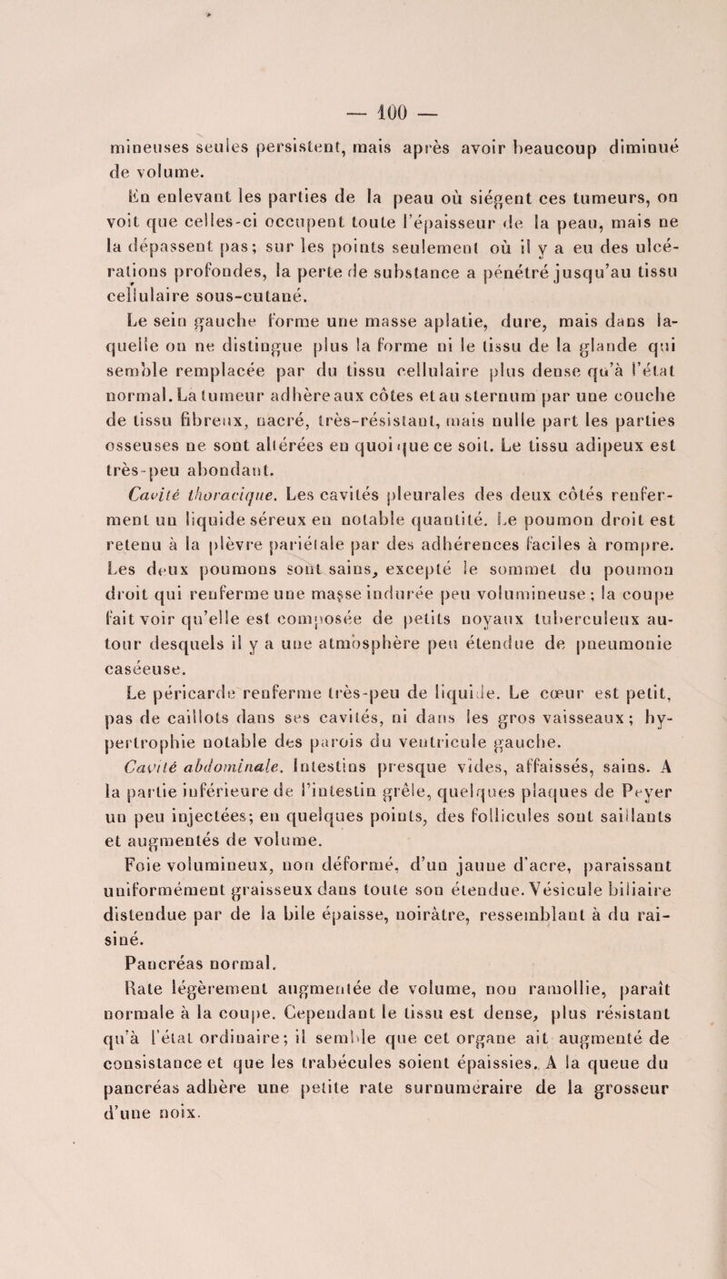 mineuses seules persistent, mais après avoir beaucoup diminué de volume. Fn enlevant les parties de la peau où siègent ces tumeurs, on voit que celles-ci occupent toute l’épaisseur de la peau, mais ne la dépassent pas; sur les points seulement où il y a eu des ulcé¬ rations profondes, la perte de substance a pénétré jusqu’au tissu cellulaire sous-cutané. Le sein gauche forme une masse aplatie, dure, mais dans la¬ quelle on ne distingue plus la forme ni le tissu de la glande qui semble remplacée par du tissu cellulaire plus dense qu’à l’état normal. La tumeur adhère aux côtes et au sternum par une couche de tissu fibreux, nacré, très-résistant, mais nulle part les parties osseuses ne sont altérées en quoi que ce soit. Le tissu adipeux est très-peu abondant. Cavité thoracique. Les cavités pleurales des deux côtés renfer¬ ment un liquide séreux en notable quantité. Le poumon droit est retenu à la plèvre pariétale par des adhérences faciles à rompre. Les deux poumons sont sains, excepté le sommet du poumon droit qui renferme une ma$se indurée peu volumineuse ; la coupe fait voir qu’elle est composée de petits noyaux tuberculeux au¬ tour desquels il y a une atmosphère peu étendue de pneumonie caséeuse. Le péricarde renferme très-peu de liquide. Le cœur est petit, pas de caillots dans ses cavités, ni dans les gros vaisseaux; hy¬ pertrophie notable des parois du ventricule gauche. Cavité abdominale. Intestins presque vides, affaissés, sains. A la partie inférieure de l’intestin grêle, quelques plaques de Payer un peu injectées; en quelques points, des follicules sont saillants et augmentés de volume. Foie volumineux, non déformé, d’un jaune d’acre, paraissant uniformément graisseux dans toute son étendue. Vésicule biliaire distendue par de la bile épaisse, noirâtre, ressemblant à du rai¬ siné. Pancréas normal. Rate légèrement augmentée de volume, non ramollie, parait normale à la coupe. Cependant le tissu est dense, plus résistant qu’à l’état ordinaire ; il semble que cet organe ait augmenté de consistance et que les trabécules soient épaissies. A la queue du pancréas adhère une petite rate surnuméraire de la grosseur d’une noix.
