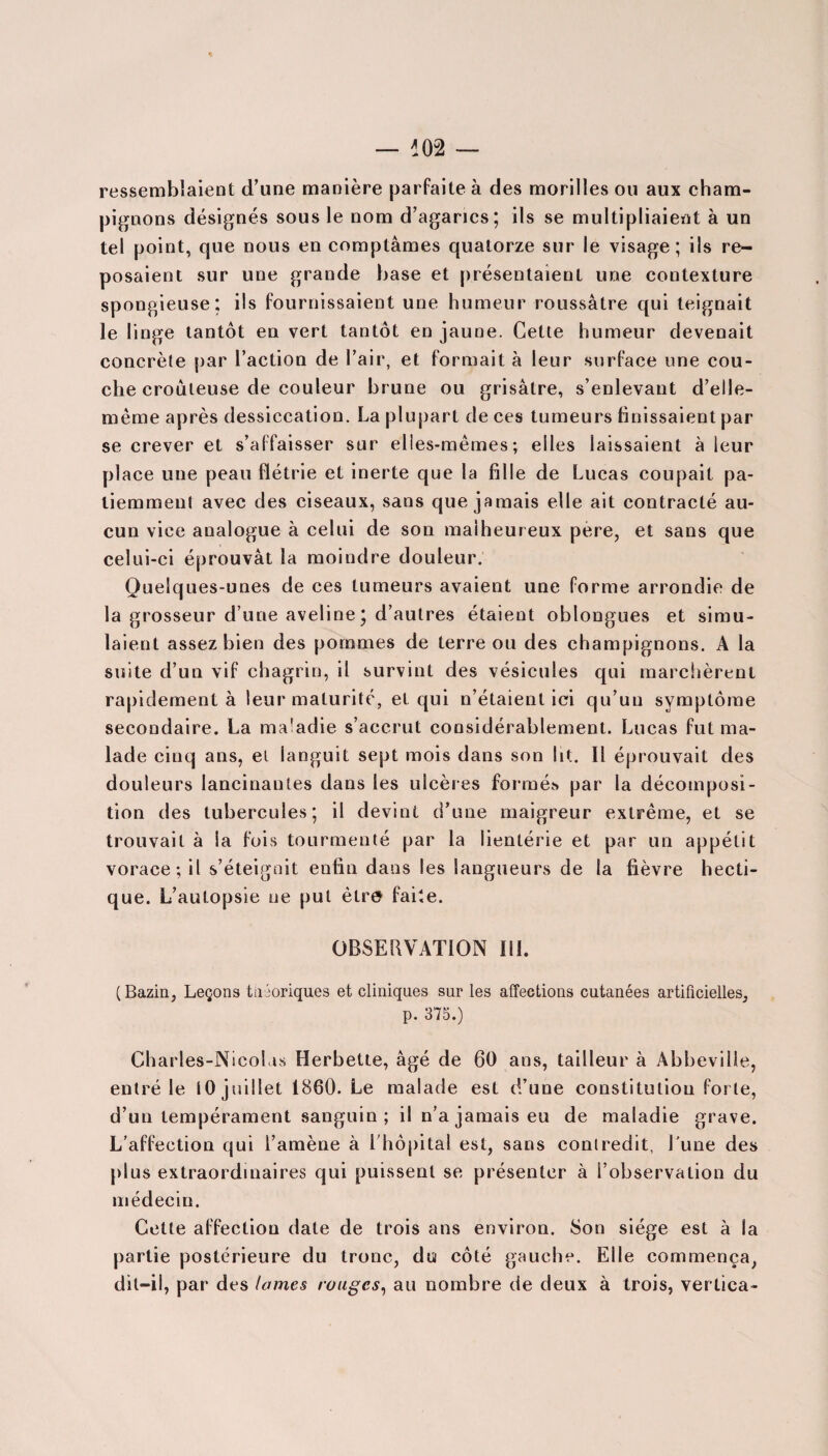 ressemblaient d’une manière parfaite à des morilles ou aux cham¬ pignons désignés sous le nom d’agarics; ils se multipliaient à un tel point, que nous en comptâmes quatorze sur le visage; ils re¬ posaient sur une grande base et présentaient une contexture spongieuse; ils fournissaient une humeur roussâtre qui teignait le linge tantôt en vert tantôt en jaune. Cette humeur devenait concrète par l’action de l’air, et formait à leur surface une cou¬ che croûleuse de couleur brune ou grisâtre, s’enlevant d’elle- mème après dessiccation. La plupart de ces tumeurs finissaient par se crever et s’affaisser sur elles-mêmes; elles laissaient à leur place une peau flétrie et inerte que la fille de Lucas coupait pa¬ tiemment avec des ciseaux, sans que jamais elle ait contracté au¬ cun vice analogue à celui de son malheureux pere, et sans que celui-ci éprouvât la moindre douleur. Quelques-unes de ces tumeurs avaient une forme arrondie de la grosseur d’une aveline; d’autres étaient oblongues et simu¬ laient assez bien des pommes de terre ou des champignons. A la suite d’un vif chagrin, il survint des vésicules qui marchèrent rapidement à leur maturité, et qui n’étaient ici qu’un symptôme secondaire. La maladie s’accrut considérablement. Lucas fut ma¬ lade cinq ans, et languit sept mois dans son lit. Il éprouvait des douleurs lancinantes dans les ulcères formés par la décomposi¬ tion des tubercules; il devint d’une maigreur extrême, et se trouvait à ia fois tourmenté par la lientérie et par un appétit vorace; il s’éteignit enfin dans les langueurs de la fièvre hecti¬ que. L’autopsie ne put être faite. OBSERVATION III. ( Bazin, Leçons théoriques et cliniques sur les affections cutanées artificielles, p. 375.) Charles-Nicolas Herbette, âgé de 60 ans, tailleur à Abbeville, entré le 10 juillet 1860. Le malade est d’une constitution forte, d’un tempérament sanguin; il n’a jamais eu de maladie grave. L’affection qui l’amène à 1 hôpital est, sans contredit, Lune des plus extraordinaires qui puissent se présenter à l’observation du médecin. Cette affection date de trois ans environ. Son siège est à la partie postérieure du tronc, du côté gauche. Elle commença, dit-il, par des lames rouges, au nombre de deux à trois, vertica-