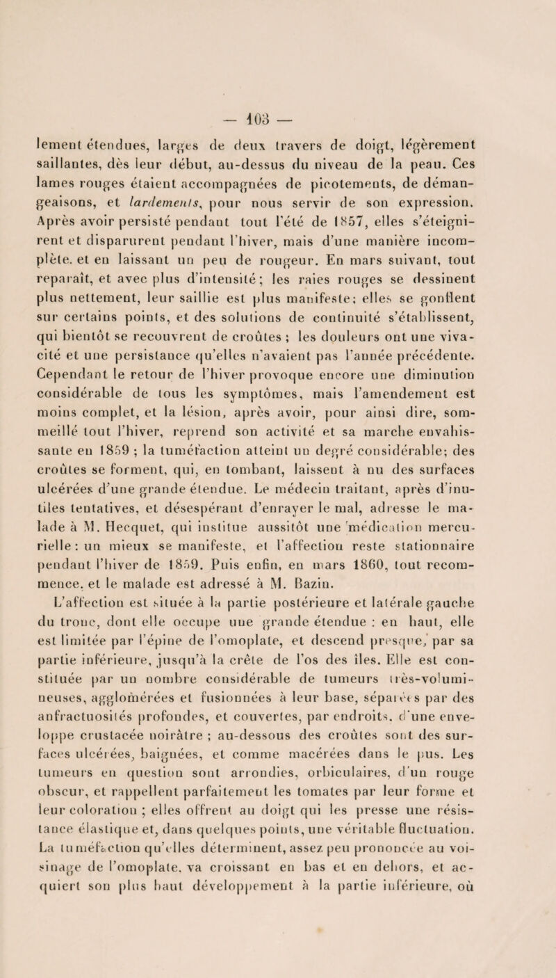 lement étendues, larges de deux travers de doigt, légèrement saillantes, dès leur début, au-dessus du niveau de la peau. Ces lames rouges étaient accompagnées de picotements, de déman¬ geaisons, et lardemenls, pour nous servir de son expression. Après avoir persisté pendant tout l'été de 1857, elles s’éteigni¬ rent et disparurent pendant l’hiver, mais d une manière incom¬ plète. et en laissant un peu de rougeur. En mars suivant, tout reparaît, et avec plus d’intensité; les raies rouges se dessinent plus nettement, leur saillie est plus manifeste; elles se gonflent sur certains points, et des solutions de continuité s’établissent, qui bientôt se recouvrent de croûtes ; les douleurs ont une viva¬ cité et une persistance qu’elles n’avaient pas l'année précédente. Cependant le retour de l’hiver provoque encore une diminution considérable de tous les symptômes, mais l’amendement est moins complet, et la lésion, après avoir, pour ainsi dire, som¬ meillé tout l’hiver, reprend son activité et sa marche envahis¬ sante en 1859 ; la tuméfaction atteint un degré considérable; des croûtes se forment, qui, en tombant, laissent à nu des surfaces ulcérées d’une grande étendue. Le médecin traitant, après d’inu¬ tiles tentatives, et désespérant d’enrayer le mal, adresse le ma¬ lade à M. Hecquet, qui institue aussitôt une médication mercu¬ rielle: un mieux se manifeste, et l’affection reste stationnaire pendant l’hiver de 1859. Puis enfin, en mars 1860, tout recom¬ mence, et le malade est adressé à M. Bazin. L’affection est située à la partie postérieure et latérale gauche du tronc, dont elle occupe une grande étendue : en haut, elle est limitée par l’épine de l’omoplate, et descend presque, par sa partie inférieure, jusqu’à la crête de l’os des îles. Elle est con¬ stituée par un nombre considérable de tumeurs très-volumi¬ neuses, agglomérées et fusionnées à leur base, séparées par des anfractuosités profondes, et couvertes, par endroits, d'une enve¬ loppe crustacée noirâtre ; au-dessous des croûtes sont des sur¬ faces ulcérées, baignées, et comme macérées dans le pus. Les tumeurs en question sont arrondies, orbiculaires, d’un rouge obscur', et rappellent parfaitement les tomates par leur forme et leur coloration ; elles offrent au doigt qui les presse une résis¬ tance élas tique et, dans quelques points, une véritable fluctuation. La tuméfaction qu’elles déterminent, assez peu prononcée au voi¬ sinage de l’omoplate, va croissant en bas et en dehors, et ac¬ quiert son plus haut développement à la partie inférieure, où