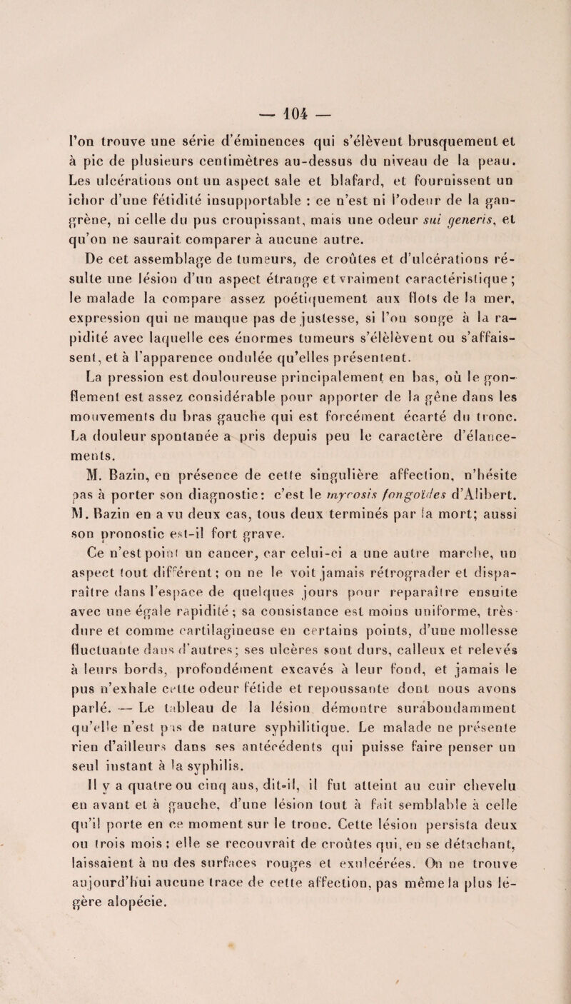 l’on trouve une série d’éminences qui s’élèvent brusquement et à pic de plusieurs centimètres au-dessus du niveau de la peau. Les ulcérations ont un aspect sale et blafard, et fournissent un icbor d’une fétidité insupportable : ce n’est ni l’odeur de la gan¬ grène, ni celle du pus croupissant, mais une odeur s ai generis, et qu’on ne saurait comparer à aucune autre. De cet assemblage de tumeurs, de croûtes et d’ulcérations ré¬ sulte une lésion d’un aspect étrange et vraiment caractéristique; le malade la compare assez poétiquement aux flots de la mer, expression qui ne manque pas de justesse, si l’on songe à la ra¬ pidité avec laquelle ces énormes tumeurs s’élèlèvent ou s’affais¬ sent, et à l’apparence ondulée qu’elles présentent. La pression est douloureuse principalement en bas, où le gon¬ flement est assez considérable pour apporter de la gêne dans les mouvements du bras gauche qui est forcément écarté du tronc. La douleur spontanée a pris depuis peu le caractère d’élance¬ ments. M. Bazin, en présence de cette singulière affection, n’hésite pas à porter son diagnostic: c’est le tnycosis fongoïdes d’AIibert. M. Bazin en a vu deux cas, tous deux terminés par la mort; aussi son pronostic est-il fort grave. Ce n’est point un cancer, car celui-ci a une autre marche, un aspect tout différent; on ne le voit jamais rétrograder et dispa¬ raître dans l’espace de quelques jours pour reparaître ensuite avec une égale rapidité; sa consistance est moins uniforme, très dure et comme cartilagineuse en certains points, d’une mollesse fluctuante dans d’autres; ses ulcères sont durs, calleux et relevés à leurs bords, profondément excavés à leur fond, et jamais le pus n’exhale celte odeur fétide et repoussante dont nous avons parlé. — Le tableau de la lésion démontre surabondamment qu’elle n’est pas de nature syphilitique. Le malade ne présente rien d’ailleurs dans ses antécédents qui puisse faire penser un seul instant à la syphilis. 11 y a quatre ou cinq ans, dit-il, il fut atteint au cuir chevelu en avant et à gauche, d’une lésion tout à fait semblable à celle qu’il porte en ce moment sur le tronc. Cette lésion persista deux ou trois mois ; elle se recouvrait de croûtes qui, en se détachant, laissaient à nu des surfaces rouges et exulcérées. On ne trouve aujourd’hui aucune trace de cette affection, pas même la plus lé¬ gère alopécie.