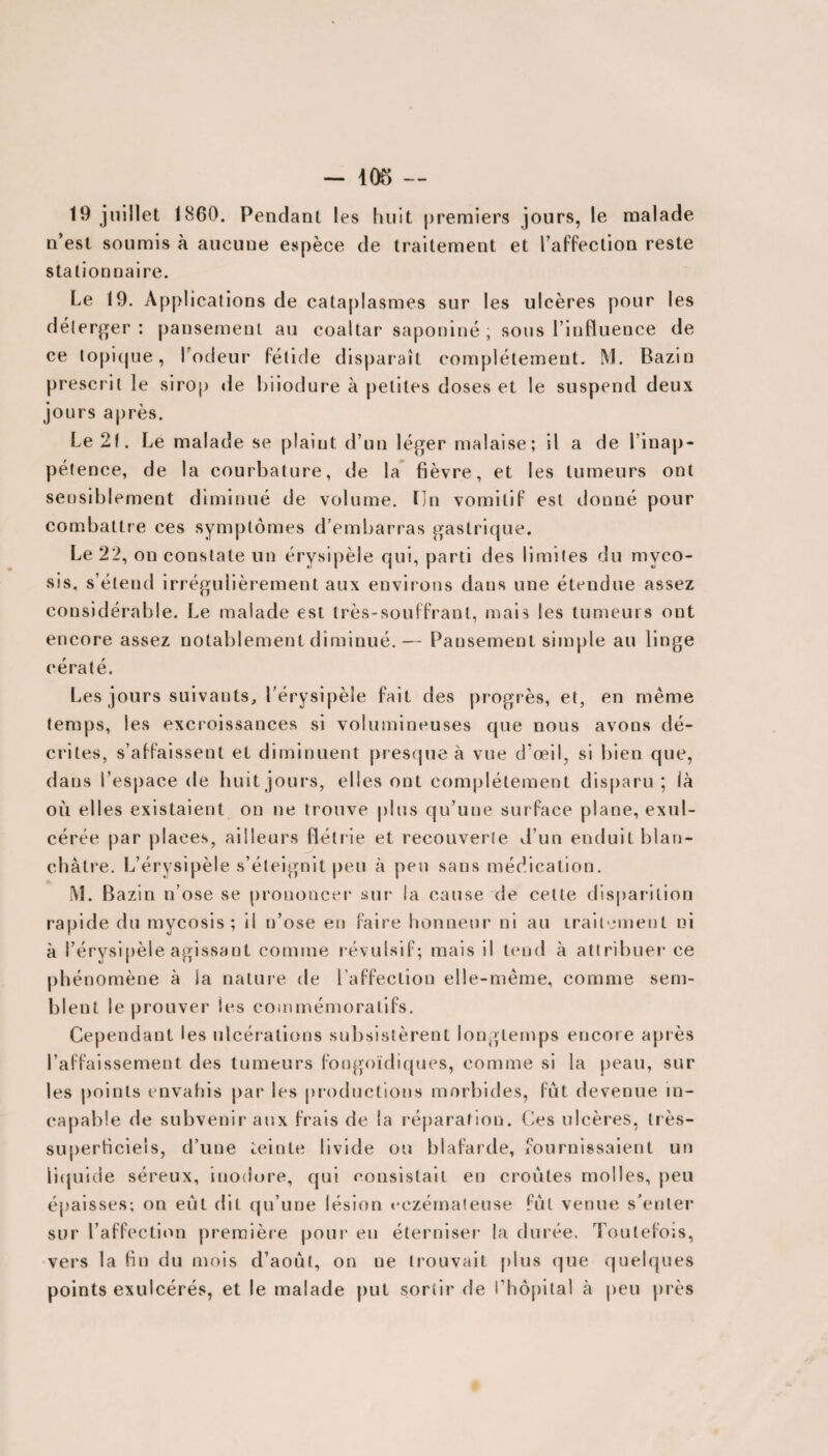 - 405 — 19 juillet 1860. Pendant les huit premiers jours, le malade n’est soumis à aucune espèce de traitement et l’affection reste stationnaire. Le 19. Applications de cataplasmes sur les ulcères pour les délerger : pansement au coaltar saponiné , sous l’influence de ce topique, l'odeur fétide disparaît complètement. ML Bazin prescrit le sirop de biiodure à petites doses et le suspend deux jours après. Le 21. Le malade se plaint d’un léger malaise; il a de l’inap¬ pétence, de la courbature, de la fièvre, et les tumeurs ont sensiblement diminué de volume. Un vomitif est donné pour combattre ces symptômes d’embarras gastrique. Le 22, on constate un érysipèle qui, parti des limites du mvco- sis, s’étend irrégulièrement aux environs dans une étendue assez considérable. Le malade est très-souffrant, mais les tumeurs ont encore assez notablement diminué.— Pansement simple au linge eératé. Les jours suivants, l’érysipèle fait des progrès, et, en même temps, les excroissances si volumineuses que nous avons dé¬ crites, s’affaissent et diminuent presque à vue d’œil, si bien que, dans l’espace de huit jours, elles ont complètement disparu; là où elles existaient on ne trouve plus qu’une surface plane, exul- cérée par places, ailleurs fiétrie et recouverie d’un enduit blan¬ châtre. L’érysipèle s’éteignit peu à peu sans médication. [VI. Bazin n’ose se prononcer sur la cause de cette disparition rapide du mycosis ; il n’ose en faire honneur ni au traitement ni à l’érysipèle agissant comme révulsif; mais il tend à attribuer ce phénomène à la nature de l’affection elle-même, comme sem¬ blent le prouver les commémoratifs. Cependant les ulcérations subsistèrent longtemps encore après l’affaissement des tumeurs fongoïdiques, comme si la peau, sur les points envahis par les productions morbides, fût devenue in¬ capable de subvenir aux frais de la réparation. Ces ulcères, très- superficiels, d’une teinte livide on blafarde, fournissaient un liquide séreux, inodore, qui consistait en croûtes molles, peu épaisses; on eût dit qu’une lésion eczémateuse fût venue s’enter sur l’affection première pour' en éterniser la durée. Toutefois, vers la fin du mois d’août, on ne trouvait plus que quelques points exulcérés, et le malade put sortir de l’hôpital à peu près