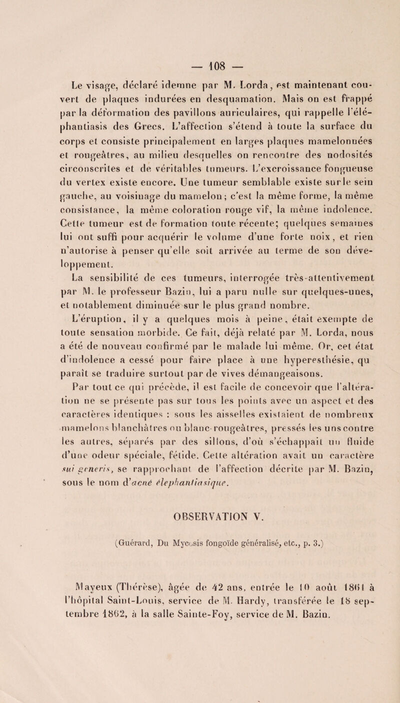 Le visage, déclaré idemne par M. Lorda, est maintenant cou¬ vert de plaques indurées en desquamation. Mais on est frappé par la déformation des pavillons auriculaires, qui rappelle l’élé- phantiasis des Grecs. L’affection s’étend à toute la surface du corps et consiste principalement en larges plaques mamelonnées et rougeâtres, au milieu desquelles on rencontre des nodosités circonscrites et de véritables tumeurs. L’excroissance fongueuse du vertex existe encore. Une tumeur semblable existe sur le sein gauche, au voisinage du mamelon; c’est la même forme, la même consistance, la même coloration rouge vif, la même indolence. Cette tumeur est de formation toute récente; quelques semâmes lui ont suffi pour acquérir le volume d’une forte noix, et rien n’autorise à penser qu elle soit arrivée au terme de son déve¬ loppement. La sensibilité de ces tumeurs, interrogée très-attentivement par M. le professeur Bazin, lui a paru nulle sur quelques-unes, et notablement diminuée sur le plus grand nombre. L’éruption, il y a quelques mois à peine, était exempte de toute sensation morbide. Ce fait, déjà relaté par M. Lorda, nous a été de nouveau confirmé par le malade lui même. Or, cet état d’indolence a cessé pour faire place à une hyperesthésie, qu paraît se traduire surtout par de vives démangeaisons. Par tout ce qui précède, il est facile de concevoir que l’altéra¬ tion ne se présente pas sur tous les points avec un aspect et des caractères identiques : sous les aisselles existaient de nombreux mamelons blanchâtres ou blanc rougeâtres, pressés les uns contre les autres, séparés par des sillons, d’où s’échappait un fluide d’une odeur spéciale, fétide. Cette altération avait un caractère sui generis, se rapprochant de l’affection décrite par M. Bazin, sous le nom d’acné élephanliasique. OBSERVATION V. (Guérard, Du Mycosis fongoïde généralisé, etc., p. 3.) Mayeux (Thérèse), âgée de 42 ans, entrée le 10 août 1801 à l’hôpital Saint-Louis, service de M. Hardy, transférée le Î8 sep¬ tembre 1802, à la salie Sainte-Foy, service de M. Bazin.
