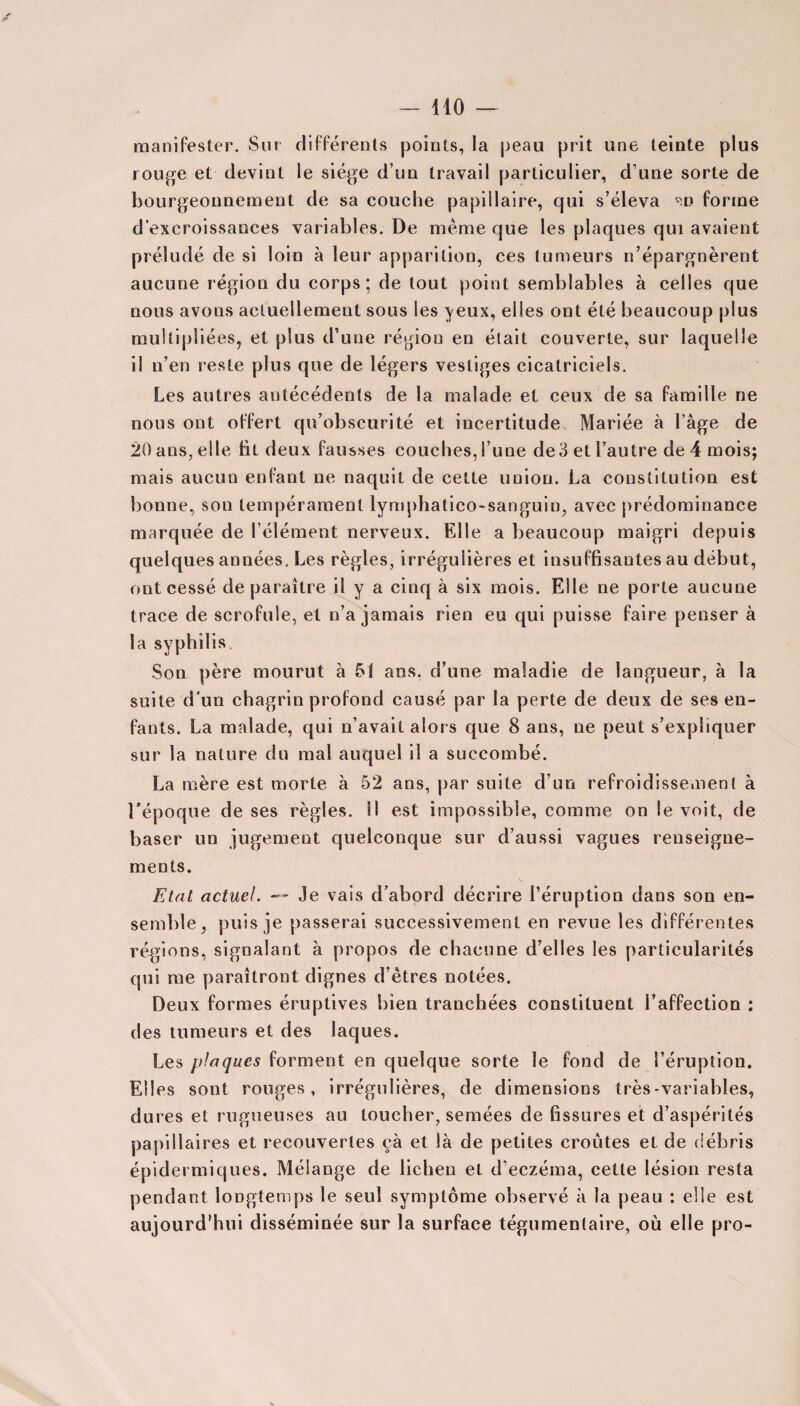 manifester. Sur différents points, la peau prit une teinte plus rouge et devint le siège d’un travail particulier, d’une sorte de bourgeonnement de sa couche papillaire, cjui s’éleva *n forme d’excroissances variables. De meme que les plaques qui avaient préludé de si loin à leur apparition, ces tumeurs n’épargnèrent aucune région du corps; de tout point semblables à celles que nous avons actuellement sous les ^eux, elles ont été beaucoup plus multipliées, et plus d’une région en était couverte, sur laquelle il n’en reste plus que de légers vestiges cicatriciels. Les autres antécédents de la malade et ceux de sa famille ne nous ont offert qu’obscurité et incertitude Mariée à l’âge de 20 ans, elle fit deux fausses couches, l’une de3 et l’autre de 4 mois; mais aucun enfant ne naquit de celte union. La constitution est bonne, son tempérament lymphatico-sanguin, avec prédominance marquée de l’élément nerveux. Elle a beaucoup maigri depuis quelques années. Les règles, irrégulières et insuffisantes au début, ont cessé de paraître il y a cinq à six mois. Elle ne porte aucune trace de scrofule, et n’a jamais rien eu qui puisse faire penser à la syphilis Son père mourut à 51 ans. d’une maladie de langueur, à la suite d’un chagrin profond causé par la perte de deux de ses en¬ fants. La malade, qui n’avait alors que 8 ans, ne peut s’expliquer sur la nature du mal auquel il a succombé. La mère est morte à 52 ans, par suite d’un refroidissement à l'époque de ses règles. 11 est impossible, comme on le voit, de baser un jugement quelconque sur d’aussi vagues renseigne¬ ments. Etat actuel. — Je vais d’abord décrire l’éruption dans son en¬ semble, puis je passerai successivement en revue les différentes régions, signalant à propos de chacune d’elles les particularités qui me paraîtront dignes d’êtres notées. Deux formes éruptives bien tranchées constituent l’affection : des tumeurs et des laques. Les plaques forment en quelque sorte le fond de l’éruption. Elles sont rouges, irrégulières, de dimensions très-variables, dures et rugueuses au toucher, semées de fissures et d’aspérités papillaires et recouvertes eà et là de petites croûtes et de débris épidermiques. Mélange de lichen et d’eczéma, cette lésion resta pendant longtemps le seul symptôme observé à la peau : elle est aujourd’hui disséminée sur la surface tégumentaire, où elle pro-