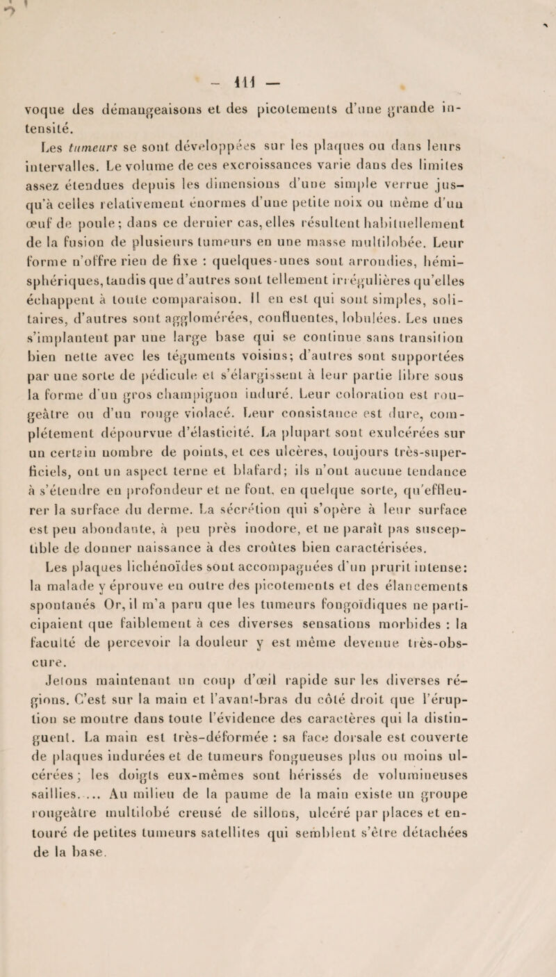 ■*> - 411 — voque des démangeaisons et des picotements d’une grande in¬ tensité. Les tumeurs se sont développées sur les plaques ou dans leurs intervalles. Le volume de ces excroissances varie dans des limites assez étendues depuis les dimensions d’une simple verrue jus¬ qu’à celles relativement énormes d’une petite noix ou même d’un œuf de poule; dans ce dernier cas,elles résultent habituellement de la fusion de plusieurs tumeurs en une masse multilobée. Leur forme n’offre rien de fixe : quelques-unes sont arrondies, hémi¬ sphériques, tandis que d’autres sont tellement irrégulières qu elles échappent à toute comparaison. Il en est qui sont simples, soli¬ taires, d’autres sont agglomérées, confluentes, lobulées. Les unes s’implantent par une large base qui se continue sans transition bien nette avec les téguments voisins; d’autres sont supportées par une sorte de pédicule et s’élargissent à leur partie libre sous la forme d’un gros champignon induré. Leur coloration est rou¬ geâtre ou d’un rouge violacé. Leur consistance est dure, com¬ plètement dépourvue d’élasticité. La plupart sont exulcérées sur un certain nombre de points, et ces ulcères, toujours très-super¬ ficiels, ont un aspect terne et blafard; iis n’ont aucune tendance à s’étendre en profondeur et ne font, en quelque sorte, qu'effleu¬ rer la surface du derme. La sécrétion qui s’opère à leur surface est peu abondante, à peu près inodore, et ne paraît pas suscep¬ tible de donner naissance à des croûtes bien caractérisées. Les plaques lichénoïdes sont accompagnées d’un prurit intense: la malade y éprouve en outre des picotements et des élancements spontanés Or, il m’a paru que les tumeurs fongoïdiques ne parti¬ cipaient que faiblement à ces diverses sensations morbides : la faculté de percevoir la douleur y est même devenue tiès-obs- cure. Jelons maintenant un coup d’œil rapide sur les diverses ré¬ gions. C’est sur la main et l’avant-bras du côté droit que l’érup¬ tion se montre dans toute l’évidence des caractères qui la distin¬ guent. La main est très-déformée : sa face dorsale est couverte de plaques indurées et de tumeurs fongueuses plus ou moins ul¬ cérées; les doigts eux-mêmes sont hérissés de volumineuses saillies. ... Au milieu de la paume de la main existe un groupe rougeâtre multilobé creusé de sillons, ulcéré par places et en¬ touré de petites tumeurs satellites qui semblent s’être détachées de la base.