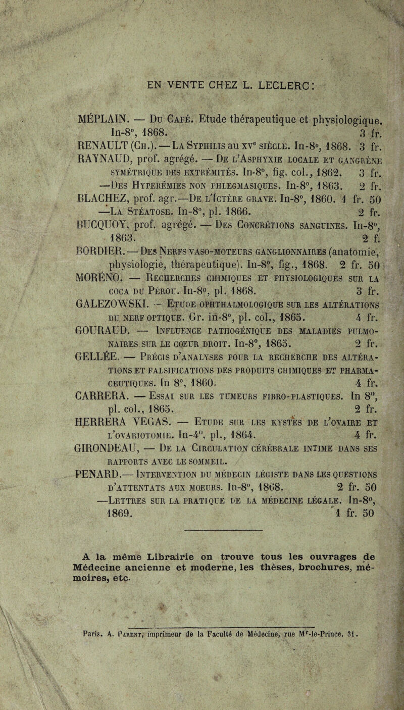 EN VENTE CHEZ L. LECLERC: MÉPLAIN. — Du Café. Etude thérapeutique et physiologique. In-8°, 1868. 3 fr. RENAULT (Ch.). — La Syphilis au xve siècle. In-8°, 1868. 3 fr. RAÏNAUD, prof, agrégé. — De l’Asphyxie locale et gangrène SYMÉTRIQUE DES EXTRÉMITÉS. In-8°, flg. Col., 1862. 3 fr. —Des Hyperémies non phlegmasiques. In-8% 1863. 2 fr. BLACHEZ, prof. agr.—De lTctère grave. In-8°, 1860. 1 fr. 50 —La Stéatose. In-8°, pl. 1866. 2 fr. BTJCQUOY, prof, agrégé. — Des Concrétions sanguines. In-8°, 1863. 2 f. BORDIER. — Des Nerfs vaso-moteurs ganglionnaires (anatomie, physiologie, thérapeutique). In-8°, fig., 1868. 2 fr. 50 MORËNO. — Recherches chimiques et physiologiques sur la coca du Pérou. In-8°, pl. 1868. 3 fr. GALEZOWSKI. — Etude ophthalmologique sur les altérations du nerf optique. Gr. in-8°, pl. col., 1865. 4 fr. GOURAUD. — Influence pathogénique des maladies pulmo¬ naires stjr le coeur droit. In-8°, 1865. 2 fr. GELLÉE. — Précis d’analyses pour la recherche des altéra¬ tions et falsifications des produits chimiques et pharma¬ ceutiques. In 8°, 1860- 4 fr. CARRERA. —Essai sur les tumeurs firro-plastiques. In 8°, pl. col., 1865. 2 fr. HERRERA VEGAS. — Etude sur les kystes de l’ovaire et l’ovariotomie. In-4°, pl., 1864. 4 fr. GIRONDE AU, — De la Circulation cérébrale intime dans ses RAPPORTS AVEC LE SOMMEIL. PENARD.— Intervention du médecin légiste dans les questions d’attentats aux moeurs. In-8°, 1868. 2 fr. 50 —Lettres sur la pratique de la médecine légale. In-8°, 1869. 1 fr. 50 A la même Librairie on trouve tous les ouvrages de Médecine ancienne et moderne, les thèses, brochures, mé¬ moires, etc. Paris. A. Parent, imprimeur de la Faculté de Médecine, rue Mr-le-Prince, 31.