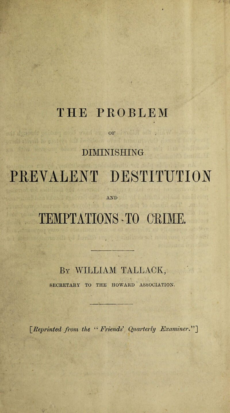 THE PROBLEM DIMINISHING PREVALENT DESTITUTION AND TEMPTATIONS - TO CRIME. By WILLIAM TALLACK, 4 SECRETARY TO THE HOWARD ASSOCIATION. [Reprinted from the u Friends’ Quarterly Examiner.”]