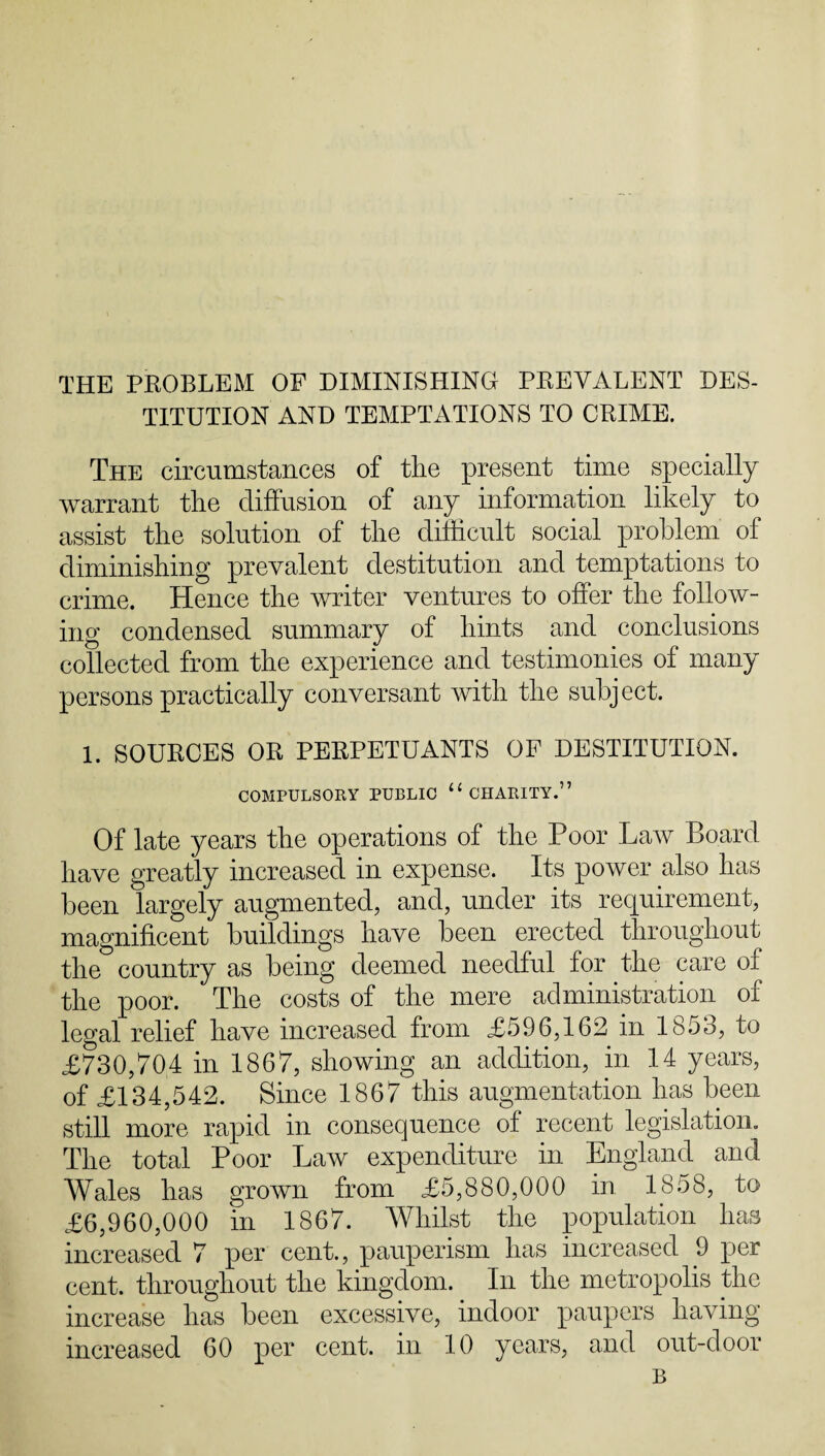 THE PROBLEM OF DIMINISHING PREVALENT DES¬ TITUTION AND TEMPTATIONS TO CRIME. The circumstances of the present time specially warrant the diffusion of any information likely to assist the solution of the difficult social problem of diminishing prevalent destitution and temptations to crime. Hence the writer ventures to offer the follow¬ ing condensed summary of hints and conclusions collected from the experience and testimonies of many persons practically conversant with the subject. 1. SOURCES OR PERPETUANTS OF DESTITUTION. COMPULSORY PUBLIC 11 CHARITY.” Of late years the operations of the Poor Laiv Board have greatly increased in expense. Its power also has been largely augmented, and, under its requirement, magnificent buildings have been erected throughout the country as being deemed needful for the care of the poor. The costs of the mere administration of legal relief have increased from £596,162 in 1853, to £730,704 in 1867, showing an addition, in 14 years, of £134,542. Since 1867 this augmentation has been still more rapid in consequence of recent legislation. The total Poor Law expenditure in England and Wales has grown from £5,880,000 in 1858, to £6,960,000 in 1867. Whilst the population has increased 7 per cent., pauperism has increased 9 per cent, throughout the kingdom. In the metropolis the increase has been excessive, indoor paupers having increased 60 per cent, in 10 years, and out-door B