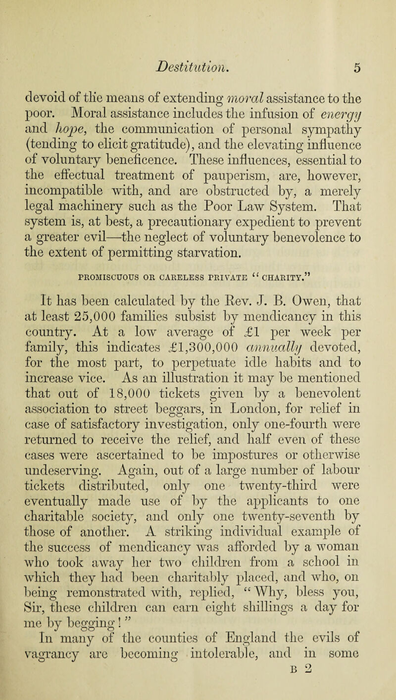 devoid of tlie means of extending moral assistance to the poor. Moral assistance includes the infusion of energy and hope, the communication of personal sympathy (tending to elicit gratitude), and the elevating influence of voluntary beneficence. These influences, essential to the effectual treatment of pauperism, are, however, incompatible with, and are obstructed by, a merely legal machinery such as the Poor Law System. That system is, at best, a precautionary expedient to prevent a greater evil—the neglect of voluntary benevolence to the extent of permitting starvation. PROMISCUOUS OR CARELESS PRIVATE 11 CHARITY.” It has been calculated by the Eev. J. B. Owen, that at least 25,000 families subsist by mendicancy in this country. At a low average of £1 per week per family, this indicates £1,300,000 annually devoted, for the most part, to perpetuate idle habits and to increase vice. As an illustration it may be mentioned that out of 18,000 tickets given by a benevolent association to street beggars, in London, for relief in case of satisfactory investigation, only one-fourth were returned to receive the relief, and half even of these cases were ascertained to be impostures or otherwise undeserving. Again, out of a large number of labour tickets distributed, only one twenty-third were eventually made use of by the applicants to one charitable society, and only one twenty-seventh by those of another. A striking individual example of the success of mendicancy was afforded by a woman who took away her two children from a school in which they had been charitably placed, and who, on being remonstrated with, replied, “ Why, bless you, Sir, these children can earn eight shillings a day for me by begging ! ” In many of the counties of England the evils of vagrancy are becoming intolerable, and in some