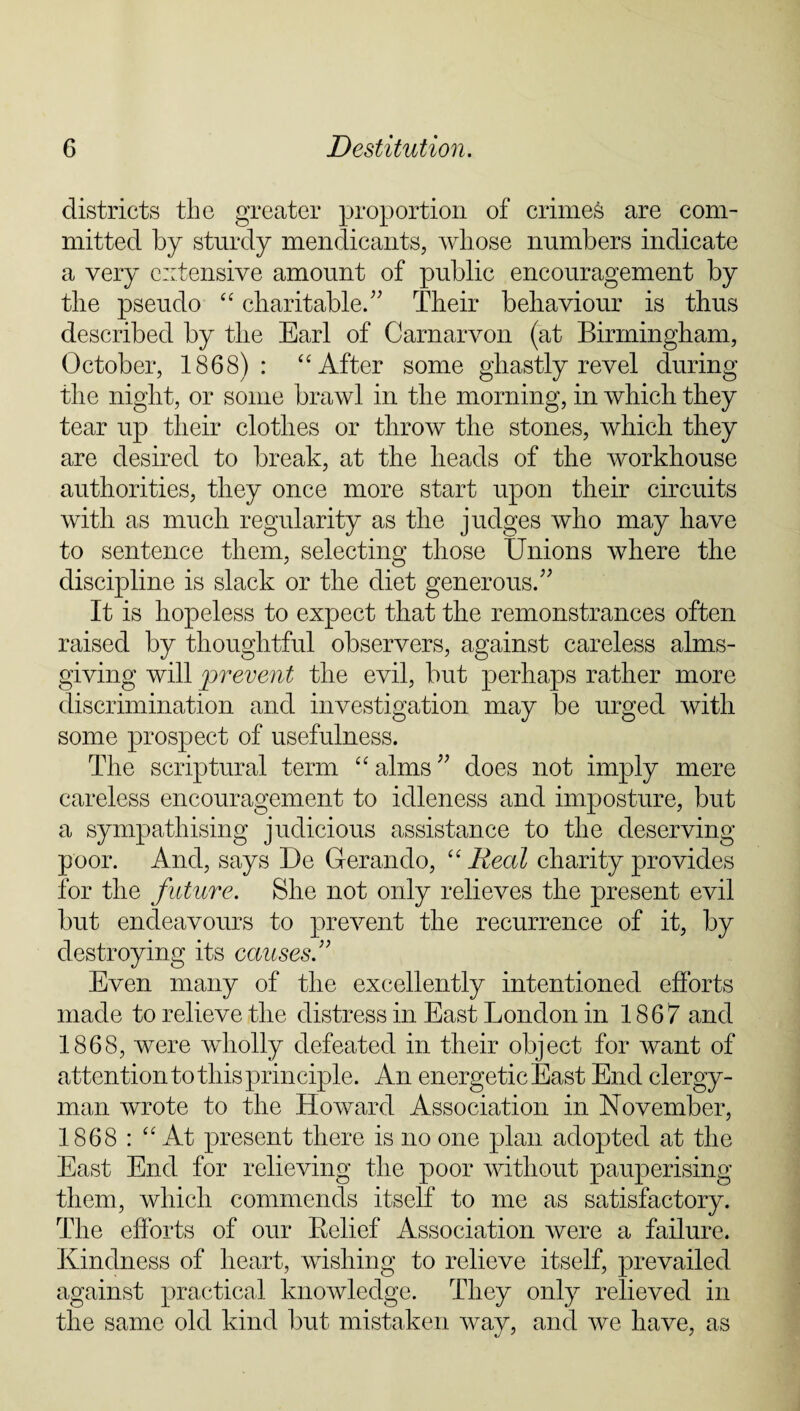 districts the greater proportion of crimes are com¬ mitted by sturdy mendicants, whose numbers indicate a very extensive amount of public encouragement by the pseudo “ charitable.” Their behaviour is thus described by the Earl of Carnarvon (at Birmingham, October, 1868): “After some ghastly revel during the night, or some brawl in the morning, in which they tear up their clothes or throw the stones, which they are desired to break, at the heads of the workhouse authorities, they once more start upon their circuits with as much regularity as the judges who may have to sentence them, selecting those Unions where the discipline is slack or the diet generous.” It is hopeless to expect that the remonstrances often raised by thoughtful observers, against careless alms¬ giving will prevent the evil, but perhaps rather more discrimination and investigation may be urged with some prospect of usefulness. The scriptural term “ alms ” does not imply mere careless encouragement to idleness and imposture, but a sympathising judicious assistance to the deserving poor. And, says De Gerando, “ Real charity provides for the future. She not only relieves the present evil but endeavours to prevent the recurrence of it, by destroying its causes.” Even many of the excellently intentioned efforts made to relieve the distress in East London in 1867 and 1868, were wholly defeated in their object for want of attention to this principle. An energetic East End clergy¬ man wrote to the Howard Association in November, 1868 : “At present there is no one plan adopted at the East End for relieving the poor without pauperising them, which commends itself to me as satisfactory. The efforts of our Belief Association were a failure. Kindness of heart, wishing to relieve itself, prevailed against practical knowledge. They only relieved in the same old kind but mistaken way, and we have, as