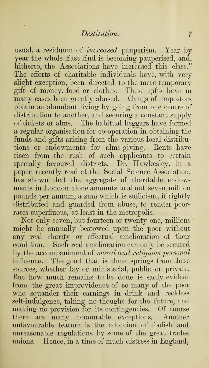 usual, a residuum of increased pauperism. Year by year the whole East End is becoming pauperised, and, hitherto, the Associations have increased this class.” The efforts of charitable individuals have, with very slight exception, been directed to the mere temporary gift of money, food or clothes. These gifts have in many cases been greatly abused. Gangs of impostors obtain an abundant living by going from one centre of distribution to another, and securing a constant supply of tickets or alms. The habitual beggars have formed a regular organisation for co-operation in obtaining the funds and gifts arising from the various local distribu¬ tions or endowments for alms-giving. Bents have risen from the rush of such applicants to certain specially favoured districts. Dr. Hawkesley, in a paper recently read at the Social Science Association, has shown that the aggregate of charitable endow¬ ments in London alone amounts to about seven million pounds per annum, a sum which is sufficient, if rightly distributed and guarded from abuse, to render poor- rates superfluous, at least in the metropolis. Not only seven, but fourteen or twenty-one, millions might be annually bestowed upon the poor without any real charity or effectual amelioration of their condition. Such real amelioration can only be secured by the accompaniment of moral and religious personal influence. The good that is done springs from these sources, whether lay or ministerial, public or private. But how much remains to be done is sadly evident from the great improvidence of so many of the poor who squander their earnings in drink and reckless self-indulgence, taking no thought for the future, and making no provision for its contingencies. Of course there are many honourable exceptions. Another unfavourable feature is the adoption of foolish and unreasonable regulations by some of the great trades unions. Hence, in a time of much distress in England,