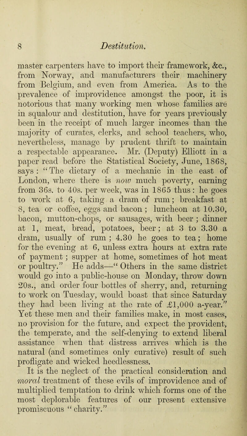 master carpenters have to import their framework, &c., from Norway, and manufacturers their machinery from Belgium, and even from America. As to the prevalence of improvidence amongst the poor, it is notorious that many working men whose families are in squalour and destitution, have for years previously been in the receipt of much larger incomes than the majority of curates, clerks, and school teachers, who, nevertheless, manage by prudent thrift to maintain a respectable appearance. Mr. (Deputy) Elliott in a paper read before the Statistical Society, June, 1868, says : “ The dietary of a mechanic in the east of London, where there is now much poverty, earning from 36s. to 40s. per week, was in 1865 thus: he goes to work at 6, taking a dram of rum; breakfast at 8, tea or coffee, eggs and bacon; luncheon at 10.30, bacon, mutton-chops, or sausages, with beer ; dinner at 1, meat, bread, potatoes, beer; at 3 to 3.30 a dram, usually of rum; 4.30 he goes to tea; home for the evening at 6, unless extra hours at extra rate of payment; supper at home, sometimes of hot meat or poultry A He adds—“ Others in the same district would go into a public-house on Monday, throw down 2'0s., and order four bottles of sherry, and, returning to work on Tuesday, would boast that since Saturday they had been living at the rate of £1,000 a-year.;; Yet these men and their families make, in most cases, no provision for the future, and expect the provident, the temperate, and the self-denying to extend liberal assistance when that distress arrives which is the natural (and sometimes only curative) result of such profligate and wicked heedlessness. It is the neglect of the practical consideration and moral treatment of these evils of improvidence and of multiplied temptation to drink which forms one of the most deplorable features of our present extensive promiscuous “ charity/'