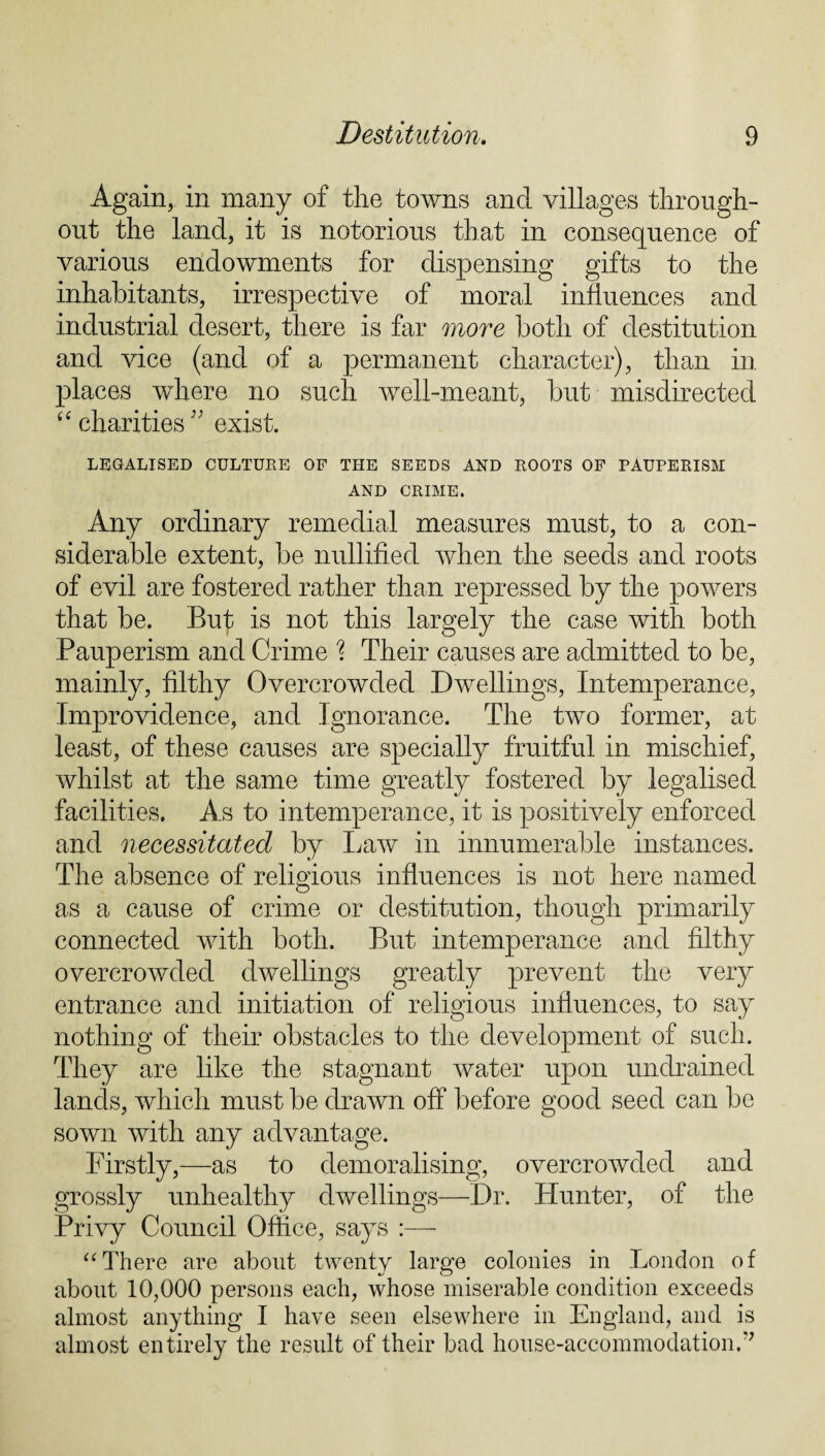 Again, in many of the towns and villages through¬ out the land, it is notorious that in consequence of various endowments for dispensing gifts to the inhabitants, irrespective of moral influences and industrial desert, there is far more both of destitution and vice (and of a permanent character), than in places where no such well-meant, but misdirected “ charities'’ exist. LEGALISED CULTURE OF THE SEEDS AND ROOTS OF PAUPERISM AND CRIME. Any ordinary remedial measures must, to a con¬ siderable extent, be nullified when the seeds and roots of evil are fostered rather than repressed by the powers that be. But is not this largely the case with both Pauperism and Crime % Their causes are admitted to be, mainly, filthy Overcrowded Dwellings, Intemperance, Improvidence, and Ignorance. The two former, at least, of these causes are specially fruitful in mischief, whilst at the same time greatly fostered by legalised facilities. As to intemperance, it is positively enforced and necessitated by Law in innumerable instances. The absence of religious influences is not here named as a cause of crime or destitution, though primarily connected with both. But intemperance and filthy overcrowded dwellings greatly prevent the very entrance and initiation of religious influences, to say nothing of their obstacles to the development of such. They are like the stagnant water upon undrained lands, which must be drawn off before good seed can be sown with any advantage. Firstly,—as to demoralising, overcrowded and grossly unhealthy dwellings—Dr. Hunter, of the Privy Council Office, says :— “There are about twenty large colonies in London of about 10,000 persons each, whose miserable condition exceeds almost anything I have seen elsewhere in England, and is almost entirely the result of their bad house-accommodationT