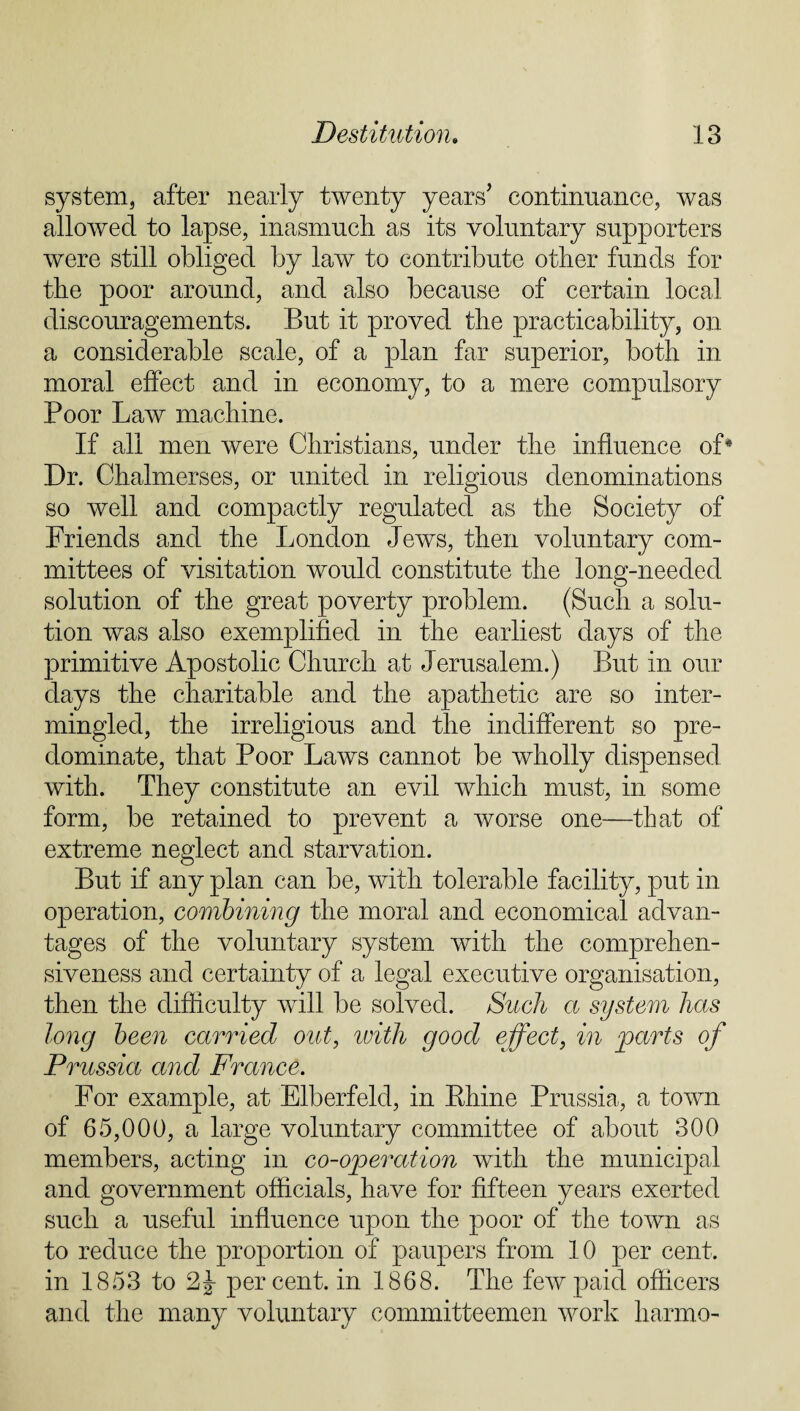 system, after nearly twenty years’ continuance, was allowed to lapse, inasmuch as its voluntary supporters were still obliged by law to contribute other funds for the poor around, and also because of certain local discouragements. But it proved the practicability, on a considerable scale, of a plan far superior, both in moral effect and in economy, to a mere compulsory Poor Law machine. If all men were Christians, under the influence of4 Dr. Chalmerses, or united in religious denominations so well and compactly regulated as the Society of Friends and the London Jews, then voluntary com¬ mittees of visitation would constitute the long-needed solution of the great poverty problem. (Such a solu¬ tion was also exemplified in the earliest days of the primitive Apostolic Church at Jerusalem.) But in our days the charitable and the apathetic are so inter¬ mingled, the irreligious and the indifferent so pre¬ dominate, that Poor Laws cannot be wholly dispensed with. They constitute an evil which must, in some form, be retained to prevent a worse one—that of extreme neglect and starvation. But if any plan can be, with tolerable facility, put in operation, combining the moral and economical advan¬ tages of the voluntary system with the comprehen¬ siveness and certainty of a legal executive organisation, then the difficulty will be solved. Such a system has long been carried out, with good effect, in parts of Prussia and France. For example, at Elberfeld, in Rhine Prussia, a town of 65,000, a large voluntary committee of about 300 members, acting in co-operation with the municipal and government officials, have for fifteen years exerted such a useful influence upon the poor of the town as to reduce the proportion of paupers from 10 per cent, in 1853 to 2J percent, in 1868. The few paid officers and the many voluntary committeemen work harmo-