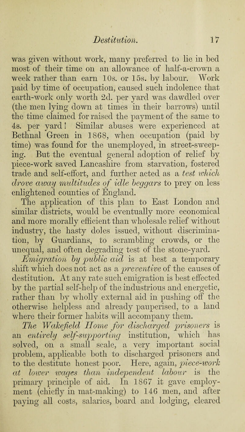 was given without work, many preferred to lie in bed most of their time on an allowance of half-a-crown a week rather than earn 10s. or 15s. by labour. Work paid by time of occupation, caused such indolence that earth-work only worth 2d. per yard was dawdled over (the men lying down at times in their barrows) until the time claimed for raised the payment of the same to 4s. per yard! Similar abuses were experienced at Bethnal Green in 1868, when occupation (paid by time) was found for the unemployed, in street-sweep¬ ing. But the eventual general adoption of relief by piece-work saved Lancashire from starvation, fostered trade and self-effort, and further acted as a test which drove away multitudes of idle beggars to prey on less enlightened counties of England. The application of this plan to East London and similar districts, would be eventually more economical and more morally efficient than wholesale relief without industry, the hasty doles issued, without discrimina¬ tion, by Guardians, to scrambling crowds, or the unequal, and often degrading test of the stone-yard. Emigration by public aid is at best a temporary shift which does not act as a preventive of the causes of destitution. At any rate such emigration is best effected by the partial self-help of the industrious and energetic, rather than by wholly external aid in pushing off* the otherwise helpless and already pauperised, to a land where their former habits will accompany them. The Wakefield Home for discharged prisoners is an entirely self-supporting institution, which has solved, on a small scale, a very important social problem, applicable both to discharged prisoners and to the destitute honest poor. Here, again, piece-work at lower ivages than independent labour is the primary principle of aid. In 1867 it gave employ¬ ment (chiefly in mat-making) to 146 men, and after paying all costs, salaries, board and lodging, cleared