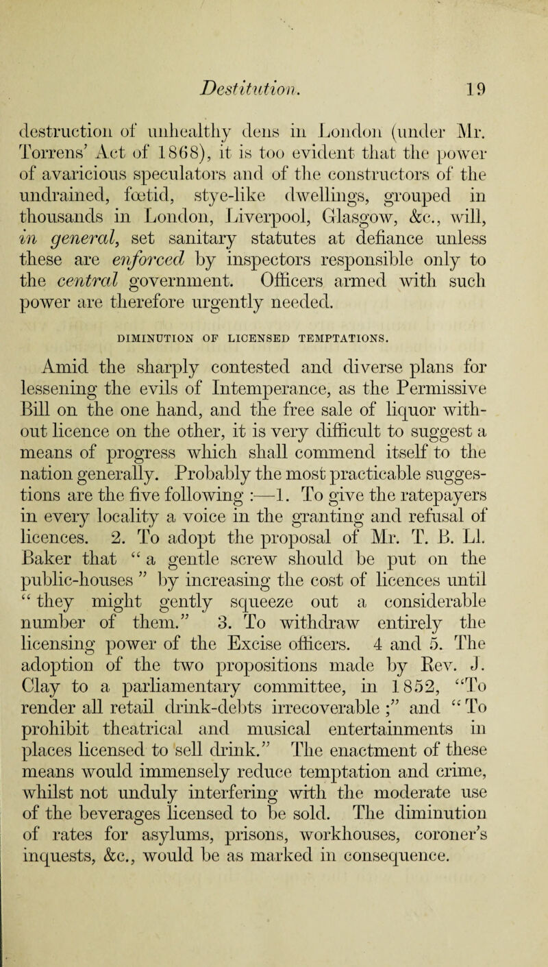 destruction of unhealthy dens in London (under Mr. Torrens’ Act of 1868), it is too evident that the power of avaricious speculators and of the constructors of the undrained, foetid, stye-like dwellings, grouped in thousands in London, Liverpool, Glasgow, &c., will, in general, set sanitary statutes at defiance unless these are enforced by inspectors responsible only to the central government. Officers armed with such power are therefore urgently needed. DIMINUTION OF LICENSED TEMPTATIONS. Amid the sharply contested and diverse plans for lessening the evils of Intemperance, as the Permissive Bill on the one hand, and the free sale of liquor with¬ out licence on the other, it is very difficult to suggest a means of progress which shall commend itself to the nation generally. Probably the most practicable sugges¬ tions are the five following :—1. To give the ratepayers in every locality a voice in the granting and refusal of licences. 2. To adopt the proposal of Mr. T. B. LI. Baker that “ a gentle screw should be put on the public-houses ” by increasing the cost of licences until “ they might gently squeeze out a considerable number of them.” 3. To withdraw entirely the licensing power of the Excise officers. 4 and 5. The adoption of the two propositions made by Rev. J. Clay to a parliamentary committee, in 1852, “To render all retail drink-debts irrecoverable and “To prohibit theatrical and musical entertainments in places licensed to sell drink.” The enactment of these means would immensely reduce temptation and crime, whilst not unduly interfering with the moderate use of the beverages licensed to be sold. The diminution of rates for asylums, prisons, workhouses, coroner’s inquests, &c., would be as marked in consequence.