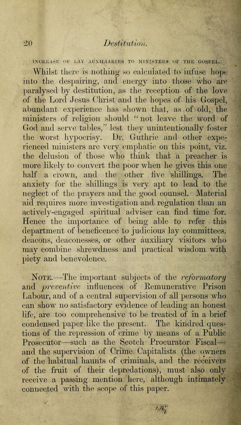 INCREASE OF LAY AUXILIARIES TO MINISTERS OF THE GOSPEL. Whilst there is nothing so calculated to infuse hope into the despairing, and energy into those who are paralysed by destitution, as the reception of the love of the Lord Jesus Christ and the hopes of his Gospel, abundant experience has shown that, as of old, the ministers of religion should “ not leave the word of God and serve tables,” lest they unintentionally foster the worst hypocrisy. Dr. Guthrie and other expe¬ rienced ministers are very emphatic on this point, viz. the delusion of those who think that a preacher is more likely to convert the poor when he gives this one half a crown, and the other five shillings. The anxiety for the shillings is very apt to lead to the neglect of the prayers and the good counsel. Material aid requires more investigation and- regulation than an actively-engaged spiritual adviser can find time for. Hence the importance of being able to refer this department of beneficence to judicious lay committees, deacons, deaconesses, or other auxiliary visitors who may combine shrewdness and practical wisdom with piety and benevolence. Note.—The important subjects of the reformatory and ‘preventive influences of Remunerative Prison Labour, and of a central supervision of all persons who can show no satisfactory evidence of leading an honest life, are too comprehensive to be treated of in a brief condensed paper like the present. The kindred ques¬ tions of the repression of crime by means of a Public Prosecutor—such as the Scotch Procurator Fiscal— and the supervision of Crime Capitalists (the owners of the habitual haunts of criminals, and the receivers of the fruit of their depredations), must also only receive a passing mention here, although intimately connected with the scope of this paper.