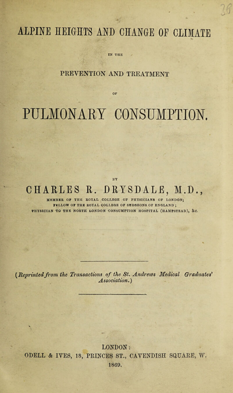 ALPINE HEIGHTS AND CHANGE OF CLIMATE XN THE PREVENTION AND TREATMENT PULMONARY CONSUMPTION. BY CHARLES R. DRISDALE, M.D., MEMBER OF THE ROYAL COLLEGE OF PHYSICIANS OF LONDON; FELLOW OF THE ROYAL COLLEGE OF SURGEONS OF ENGLAND ; PHYSICIAN TO THE NORTH LONDON CONSUMPTION HOSPITAL (HAMPSTEAD), &C. (Reprinted from the Transactions of the St. Andrews Medical Graduates' Association.) LONDON: ODELL & IVES, 18, PRINCES ST., CAVENDISH SOUARE, W. 1869,