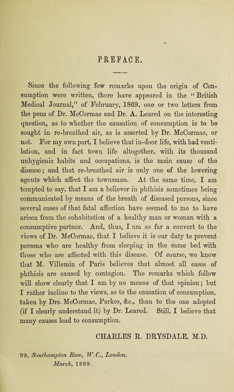 PREFACE. Since the following few remarks upon the origin of Con¬ sumption were written, there have appeared in the “ British Medical Journal,” of February, 1869, one or two letters from the pens of Dr. McCormac and Dr. A. Beared on the interesting question, as to whether the causation of consumption is to he sought in re-breathed air, as is asserted by Dr. McCormac, or not. For my own part, I believe that in-door life, with had venti¬ lation, and in fact town life altogether, with its thousand unhygienic habits and occupations, is the main cause of the disease; and that re-breathed air is only one of the lowering agents which affect the townsman. At the same time, I am tempted to say, that I am a believer in phthisis sometimes being communicated by means of the breath of diseased persons, since several cases of that fatal affection have seemed to me to have arisen from the cohabitation of a healthy man or woman with a consumptive partner. And, thus, I am so far a convert to the views of Dr. McCormac, that I believe it is our duty to prevent persons who are healthy from sleeping in the same bed with those who are affected with this disease. Of course, we know that M. Yillemin of Paris believes that almost all cases of phthisis are caused by contagion. The remarks which follow will show clearly that I am by no means of that opinion; hut I rather incline to the views, as to the causation of consumption, taken by Drs. McCormac, Parkes, &c., than to the one adopted (if I clearly understand it) by Dr. Beared. Still, I believe that many causes lead to consumption. CHABBES B. DBYSDABE, M.D. 99, Southampton Row, TV. C., London. March, 1869.
