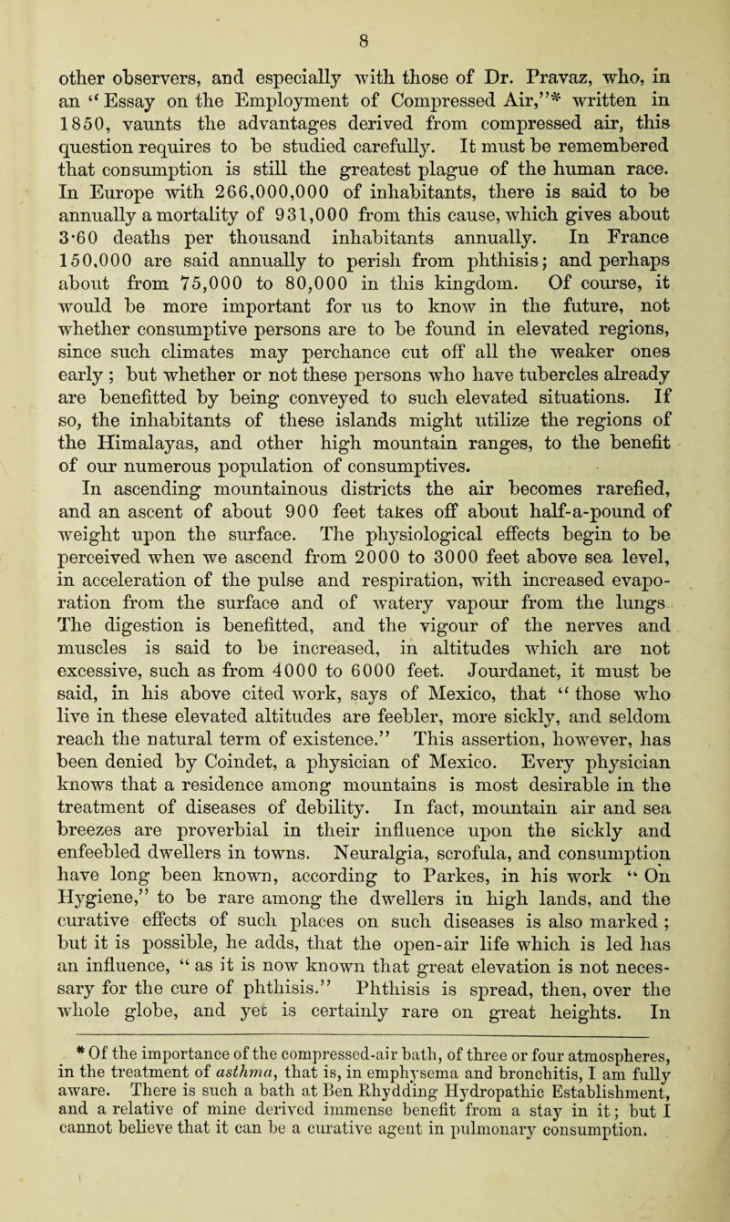 other observers, and especially with those of Dr. Pravaz, who, in an “ Essay on the Employment of Compressed Air/written in 1850, vaunts the advantages derived from compressed air, this question requires to be studied carefully. It must be remembered that consumption is still the greatest plague of the human race. In Europe with 266,000,000 of inhabitants, there is said to be annually a mortality of 931,000 from this cause, which gives about 3*60 deaths per thousand inhabitants annually. In France 150,000 are said annually to perish from phthisis; and perhaps about from 75,000 to 80,000 in this kingdom. Of course, it would be more important for us to know in the future, not whether consumptive persons are to be found in elevated regions, since such climates may perchance cut off all the weaker ones early ; but whether or not these persons who have tubercles already are benefited by being conveyed to such elevated situations. If so, the inhabitants of these islands might utilize the regions of the Himalayas, and other high mountain ranges, to the benefit of our numerous population of consumptives. In ascending mountainous districts the air becomes rarefied, and an ascent of about 900 feet takes off about half-a-pound of weight upon the surface. The physiological effects begin to be perceived when we ascend from 2000 to 3000 feet above sea level, in acceleration of the pulse and respiration, wdth increased evapo¬ ration from the surface and of watery vapour from the lungs The digestion is benefitted, and the vigour of the nerves and muscles is said to be increased, in altitudes which are not excessive, such as from 4000 to 6000 feet. Jourdanet, it must be said, in his above cited work, says of Mexico, that “ those who live in these elevated altitudes are feebler, more sickly, and seldom reach the natural term of existence.” This assertion, however, has been denied by Coindet, a physician of Mexico. Every physician knows that a residence among mountains is most desirable in the treatment of diseases of debility. In fact, mountain air and sea breezes are proverbial in their influence upon the sickly and enfeebled dwellers in towns. Neuralgia, scrofula, and consumption have long been known, according to Parkes, in. his work ‘k On Hygiene,” to be rare among the dwellers in high lands, and the curative effects of such places on such diseases is also marked ; but it is possible, he adds, that the 023en-air life which is led has an influence, “ as it is now known that great elevation is not neces¬ sary for the cure of phthisis.” Phthisis is spread, then, over the whole globe, and yec is certainly rare on great heights. In * Of the importance of the compressed-air hath, of three or four atmospheres, in the treatment of asthma, that is, in emphysema and bronchitis, I am fully aware. There is such a bath at Ben Rhydding Hydropathic Establishment, and a relative of mine derived immense benefit from a stay in it; hut I cannot believe that it can be a curative agent in pulmonary consumption.