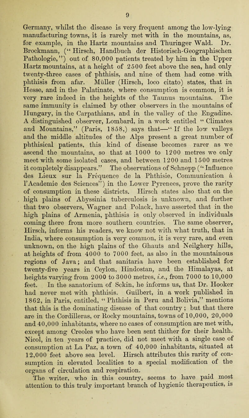 Germany, whilst the disease is very frequent among the low-lying manufacturing towns, it is rarely met with in the mountains, as, for example, in the Hartz mountains and Thuringer Wald. Dr. Brockmann, (“ Hirsch, Handbuch der Historisch-Geographischen Pathologie, ”) out of 80,000 patients treated by him in the Upper Hartz mountains, at a height of 2500 feet above the sea, had only twenty-three cases of phthisis, and nine of them had come with phthisis from afar. Muller (Hirsch, loco citato) states, that in Hesse, and in the Palatinate, where consumption is common, it is very rare indeed in the heights of the Taunus mountains. The same immunity is claimed by other observers in the mountains of Hungary, in the Carpathians, and in the valley of the Engadine. A distinguished observer, Lombard, in a work entitled “ Climates and Mountains,” (Paris, 1858,) says that—“If the low valleys and the middle altitudes of the Alps present a great number of phthisical patients, this kind of disease becomes rarer as we ascend the mountains, so that at 1000 to 1200 metres we only meet with some isolated cases, and between 1200 and 1500 metres it completely disappears.” The observations of Schnepp (“ Influence des Lieux sur la Frequence de la Phthisie, Communication a l’Academie des Sciences”) in the Lower Pyrenees, prove the rarity of consumption in these districts. Hirsch states also that on the high plains of Abyssinia tuberculosis is unknown, and further that two observers, Wagner and Polack, have asserted that in the high plains of Armenia, phthisis is only observed in individuals coming there from more southern countries. The same observer, Hirsch, informs his readers, we know not with what truth, that in India, where consumption is very common, it is very rare, and even unknown, on the high, plains of the Ghauts and Neilghery hills, at heights of from 4000 to 7000 feet, as also in the mountainous regions of Java; and that sanitaria have been established for twenty-five years in Ceylon, Hindostan, and the Himalayas, at heights varying from 2000 to 3000 metres, i.e., from 7000 to 10,000 feet. In the sanatorium of Sckin, he informs us, that Dr. Hooker had never met with phthisis. Guilbert, in a work published in 1862, in Paris, entitled, “Phthisis in Peru and Bolivia,” mentions that this is the dominating disease of that country ; but that there are in the Cordilleras, or Rocky mountains, towns of 10,000, 20,000 and 40,000 inhabitants, where no cases of consumption are met with, except among Creoles who have been sent thither for their health. Nicol, in ten years of practice, did not meet with a single case of consumption at La Paz, a town of 40,000 inhabitants, situated at 12,000 feet above sea level. Hirsch attributes this rarity of con¬ sumption in elevated localities to a special modification of the organs of circulation and respiration. The writer, who in this country, seems to have paid most attention to this truly important branch of hygienic therapeutics, is