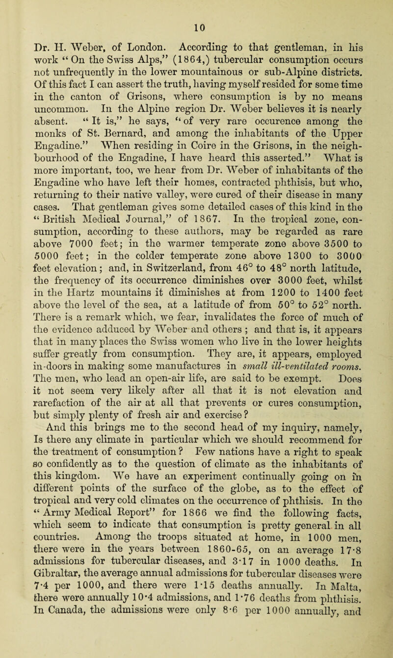 Dr. H. Weber, of London. According to that gentleman, in his work “On the Swiss Alps,” (1864,) tubercular consumption occurs not unfrequently in the lower mountainous or sub-Alpine districts. Of this fact I can assert the truth, having myself resided for some time in the canton of Grisons, where consumption is by no means uncommon. In the Alpine region Dr. Weber believes it is nearly absent. “ It is,” he says, “ of very rare occurence among the monks of St. Bernard, and among the inhabitants of the Upper Engadine.” When residing in Coire in the Grisons, in the neigh¬ bourhood of the Engadine, I have heard this asserted.” What is more important, too, we hear from Dr. Weber of inhabitants of the Engadine who have left their homes, contracted phthisis, but who, returning to their native valley, were cured of their disease in many cases. That gentleman gives some detailed cases of this kind in the “British Medical Journal,” of 1867. In the tropical zone, con¬ sumption, according to these authors, may be regarded as rare above 7000 feet; in the warmer temperate zone above 3500 to 5000 feet; in the colder temperate zone above 1300 to 3000 feet elevation; and, in Switzerland, from 46° to 48° north latitude, the frequency of its occurrence diminishes over 3000 feet, whilst in the Hartz mountains it diminishes at from 1200 to 1400 feet above the level of the sea, at a latitude of from 50° to 52° north. There is a remark which, we fear, invalidates the force of much of the evidence adduced by Weber and others ; and that is, it appears that in many places the Swiss women who live in the lower heights suffer greatly from consumption. They are, it appears, employed in doors in making some manufactures in small ill-ventilated rooms. The men, who lead an open-air life, are said to be exempt. Does it not seem very likely after all that it is not elevation and rarefaction of the air at all that prevents or cures consumption, but simply plenty of fresh air and exercise ? And this brings me to the second head of my inquiry, namely, Is there any climate in particular which we should recommend for the treatment of consumption ? Few nations have a right to speak so confidently as to the question of climate as the inhabitants of this kingdom. We have an experiment continually going on in different points of the surface of the globe, as to the effect of tropical and very cold climates on the occurrence of phthisis. In the “ Army Medical Report” for 1866 we find the following facts, which seem to indicate that consumption is pretty general in all countries. Among the troops situated at home, in 1000 men, there were in the years between 1860-65, on an average 17-8 admissions for tubercular diseases, and 3T7 in 1000 deaths. In Gibraltar, the average annual admissions for tubercular diseases were 7*4 per 1000, and there were 1*15 deaths annually. In Malta, there were annually 10*4 admissions, and 1*76 deaths from phthisis. In Canada, the admissions were only 8*6 per 1000 annually, and