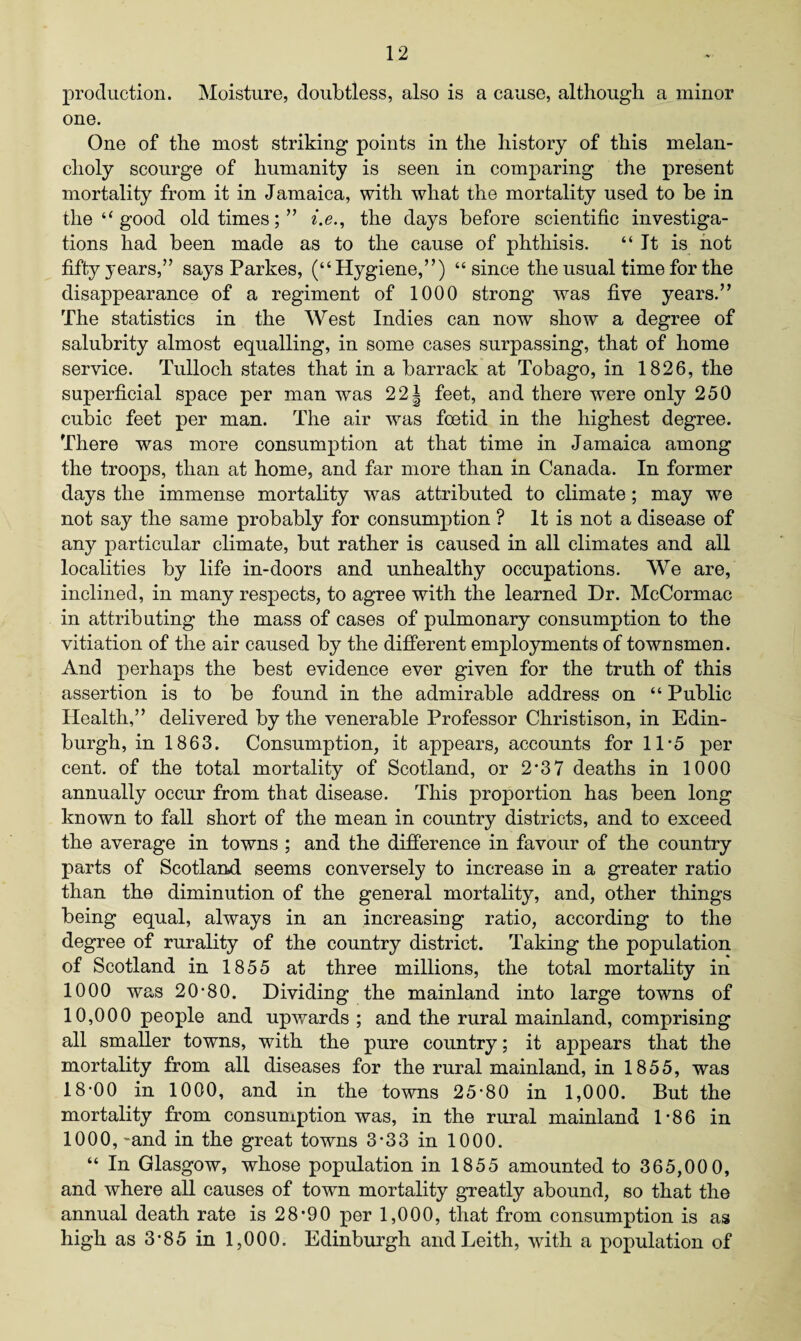 production. Moisture, doubtless, also is a cause, although a minor one. One of the most striking points in the history of this melan¬ choly scourge of humanity is seen in comparing the present mortality from it in Jamaica, with what the mortality used to be in the “ good old times;” i.e., the days before scientific investiga¬ tions had been made as to the cause of phthisis. “ It is not fifty years,” says Parkes, (“Hygiene,”) “since the usual time for the disappearance of a regiment of 1000 strong was five years.” The statistics in the West Indies can now show a degree of salubrity almost equalling, in some cases surpassing, that of home service. Tulloch states that in a barrack at Tobago, in 1826, the superficial space per man was 22i feet, and there were only 250 cubic feet per man. The air was foetid in the highest degree. There was more consumption at that time in Jamaica among the troops, than at home, and far more than in Canada. In former days the immense mortality was attributed to climate; may we not say the same probably for consumption ? It is not a disease of any particular climate, but rather is caused in all climates and all localities by life in-doors and unhealthy occupations. We are, inclined, in many respects, to agree with the learned Dr. McCormac in attributing the mass of cases of pulmonary consumption to the vitiation of the air caused by the different employments of townsmen. And perhaps the best evidence ever given for the truth of this assertion is to be found in the admirable address on “ Public Health,” delivered by the venerable Professor Christison, in Edin¬ burgh, in 1863. Consumption, it appears, accounts for 11-5 per cent, of the total mortality of Scotland, or 2’37 deaths in 1000 annually occur from that disease. This proportion has been long known to fall short of the mean in country districts, and to exceed the average in towns ; and the difference in favour of the country parts of Scotland seems conversely to increase in a greater ratio than the diminution of the general mortality, and, other things being equal, always in an increasing ratio, according to the degree of rurality of the country district. Taking the population of Scotland in 1855 at three millions, the total mortality in 1000 was 20*80. Dividing the mainland into large towns of 10,000 people and upwmrds ; and the rural mainland, comprising all smaller towns, with the pure country; it appears that the mortality from all diseases for the rural mainland, in 1855, was 18*00 in 1000, and in the towns 25*80 in 1,000. But the mortality from consumption was, in the rural mainland 1*86 in 1000, -and in the great towns 3*33 in 1000. “ In Glasgow, whose population in 1855 amounted to 365,00 0, and where all causes of town mortality greatly abound, so that the annual death rate is 28*90 per 1,000, that from consumption is as high as 3*85 in 1,000. Edinburgh and Leith, with a population of