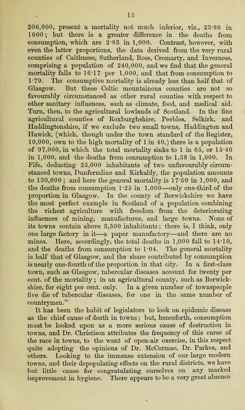 206,000, present a mortality not much, inferior, viz., 23-80 in 1000; but there is a greater difference in the deaths from consumption, which are 2-83 in 1,000. Contrast, however, with even the latter proportions, the data derived from the very rural counties of Caithness, Sutherland, Ross, Cromarty, and Inverness, comprising a population of 240,000, and we find that the general mortality falls to 16-17 per 1,000, and that from consumption to 1*79. The consumptive mortality is already less than half that of Glasgow. But these Celtic mountainous counties are not so favourably circumstanced as other rural counties with respect to other sanitary influences, such as climate, food, and medical aid. Turn, then, to the agricultural lowlands of Scotland. In the fine agricultural counties of Roxburghshire, Peebles, Selkirk, and Haddingtonshire, if we exclude two small towns, Haddington and Hawick, (which, though under the town standard of the Register, 10,000, own to the high mortality of 1 in 40,) there is a population of 97,000, in which the total mortality sinks to 1 in 65, or 15*46 in 1,000, and the deaths from consumption to 1,38 in 1,000. In Fife, deducting 25,000 inhabitants of two unfavourably circum¬ stanced towns, Dunfermline and Kirkaldy, the population amounts to 130,000 ; and here the general mortality is 17*50 in 1,000, and the deaths from consumption 1*25 in 1,000—only one-third of the proportion in Glasgow. In the county of Berwickshire we have the most perfect example in Scotland of a population combining the richest agriculture with freedom from the deteriorating influences of mining, manufactures, and large towns. None of its towns contain above 3,500 inhabitants; there is, I think, only one large factory in it—a paper manufactory—and there are no mines. Here, accordingly, the total deaths in 1,000 fall to 14*10, and the deaths from consumption to 1-04. The general mortality is half that of Glasgow, and the share contributed by consumption is nearly one-fourth of the proportion in that city. In a first-class town, such as Glasgow, tubercular diseases account for twenty per cent, of the mortality ; in an agricultural county, such as Berwick¬ shire, for eight per cent. only. In a given number of townspeople five die of tubercular diseases, for one in the same number of countrymen.” It has been the habit of legislators to look on epidemic disease as the chief cause of death in towns; but, henceforth, consumption must be looked upon as a more serious cause of destruction in towns, and Dr. Christison attributes the frequency of this curse of the race in towns, to the want of open-air exercise, in this respect quite adopting the opinions of Dr. McCormac, Dr. Parkes, and others. Looking to the immense extension of our large modern towns, and their depopulating effects on the rural districts, we have but little cause for congratulating ourselves on any marked improvement in hygiene. There appears to be a very great absence *