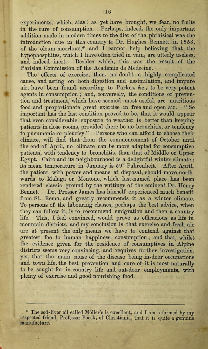 experiments, which, alas! as yet have brought, we fear, no fruits in the cure of consumption. Perhaps, indeed, the only important addition made in modern times to the diet of the phthisical was the introduction due in this country to Dr. Plughes Bennett, in 1853, of the oleum-morrhuse,* and I cannot help believing that the hypophosphites, which I have often tried in vain, are utterly useless, and indeed inert. Besides which, this was the result of the Parisian Commission of the Academie de Medecine. The effects of exercise, then, no doubt a highly complicated cause, and acting on both digestion and assimilation, and impure air, have been found, according to Parkes, &c., to be very potent agents in consumption ; and, conversely, the conditions of preven¬ tion and treatment, which have seemed most useful, are nutritious food and proportionate great exercise in free and open air. “ So important has the last condition proved to be, that it would appear that even considerable exposure to weather is better than keeping patients in close rooms, provided there be no bronchitis, or tendency to pneumonia or pleurisy.” Persons who can afford to choose their climate, will find that from the commencement of October until the end of April, no climate can be more adapted for consumptive patients, with tendency to bronchitis, than that of Middle or Upper Egypt. Cairo and its neighbourhood is a delightful winter climate ; its mean temperature in January is 59° Fahrenheit. After April, the patient, with power and means at disposal, should move north¬ wards to Malaga or Mentone, which last-named place has been rendered classic ground by the writings of the eminent Dr. Henry Bennet. Dr. Prosser James has himself experienced much benefit from St. Remo, and greatly recommends it as a winter climate. To persons of the labouring classes, perhaps the best advice, when they can follow it, is to recommend emigration and then a country life. This, I feel convinced, would prove as efficacious as life in mountain districts, and my conclusion is that exercise and fresh air are at present the only means we have to contend against that greatest foe to human happiness, consumption; and that, whilst the evidence given for the residence of consumptives in Alpine districts seems very convincing, and requires further investigation, yet, that the main cause of the disease being in-door occupations and town life, the best prevention and cure of it is most naturally to be sought for in country life and out-door employments, with plenty of exercise and good nourishing food. * The cod-liver oil called Moller’s is excellent, and I am informed by my respected friend, Professor Boeck, of Christiania, that it is quite a genuine manufacture. s