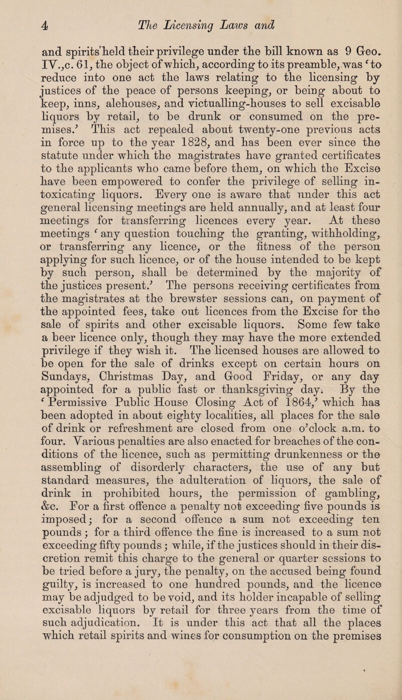 and spirits held their privilege under tlie bill known as 9 Geo. IV.,c. 61, tbe object of which, according to its preamble, was f to reduce into one act tbe laws relating to tbe licensing by justices of tbe peace of persons keeping, or being about to keep, inns, alehouses, and victualling-houses to sell excisable liquors by retail, to be drunk or consumed on tbe pre¬ mises/ This act repealed about tw~enty-one previous acts in force up to tbe year 1828, and has been ever since tbe statute under which tbe magistrates have granted certificates to tbe applicants who came before them, on which tbe Excise have been empowered to confer tbe privilege of selling in¬ toxicating liquors. Every one is aware that under this act general licensing meetings are held annually, and at least four meetings for transferring licences every year. At these meetings f any question touching tbe granting, withholding, or transferring any licence, or tbe fitness of tbe person applying for such licence, or of tbe bouse intended to be kept by such person, shall be determined by tbe majority of the justices present/ The persons receiving certificates from tbe magistrates at tbe brewster sessions can, on payment of tbe appointed fees, take out licences from tbe Excise for tbe sale of spirits and other excisable liquors. Some few take a beer licence only, though they may have tbe more extended privilege if they wish it. Tbe licensed bouses are allowed to be open for tbe sale of drinks except on certain hours on Sundays, Christmas Day, and Good Friday, or any day appointed for a public fast or thanksgiving day. By tbe ‘ Permissive Public House Closing Act of 1864/which has been adopted in about eighty localities, all places for tbe sale of drink or refreshment are closed from one o^clock a.m. to four. Various penalties are also enacted for breaches of tbe con¬ ditions of tbe licence, such as permitting drunkenness or tbe assembling of disorderly characters, tbe use of any but standard measures, tbe adulteration of liquors, tbe sale of drink in prohibited hours, tbe permission of gambling, &c. For a first offence a penalty not exceeding five pounds is imposed; for a second offence a sum not exceeding ten pounds; for a third offence tbe fine is increased to a sum not exceeding fifty pounds; while, if tbe justices should in their dis¬ cretion remit this charge to tbe general or quarter sessions to be tried before a jury, the penalty, on tbe accused being found guilty, is increased to one hundred pounds, and tbe licence may be adjudged to be void, and its bolder incapable of selling excisable liquors by retail for three years from tbe time of such adjudication. It is under this act that all the places which retail spirits and wines for consumption on the premises