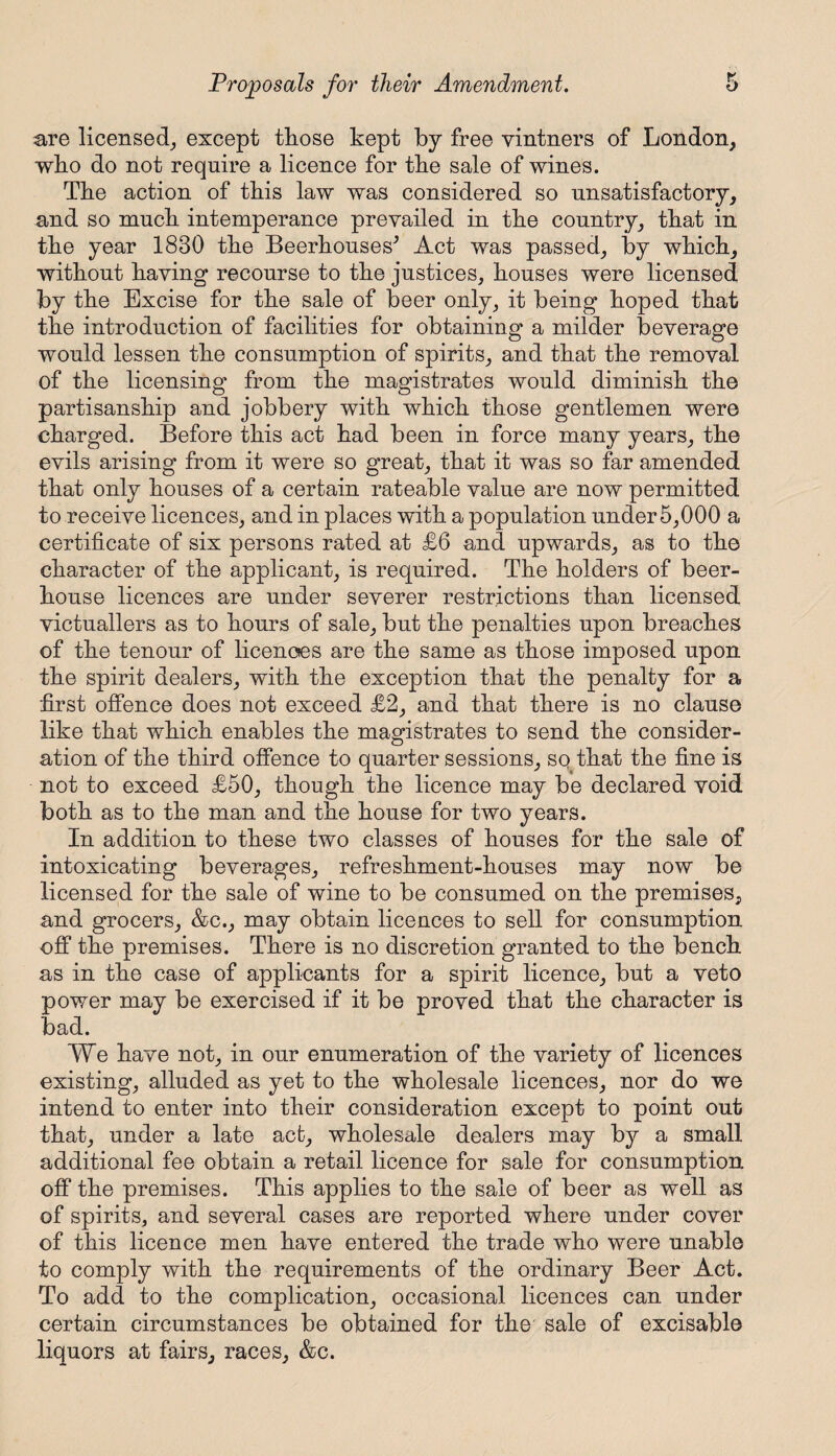 are licensed, except those kept by free vintners of London, who do not require a licence for the sale of wines. The action of this law was considered so unsatisfactory, and so much intemperance prevailed in the country, that in the year 1830 the Beerhouses^ Act was passed, by which, without having recourse to the justices, houses were licensed by the Excise for the sale of beer only, it being hoped that the introduction of facilities for obtaining a milder beverage would lessen the consumption of spirits, and that the removal of the licensing from the magistrates would diminish the partisanship and jobbery with which those gentlemen were charged. Before this act had been in force many years, the evils arising from it were so great, that it was so far amended that only houses of a certain rateable value are now permitted to receive licences, and in places with a population under 5,000 a certificate of six persons rated at £6 and upwards, as to the character of the applicant, is required. The holders of beer¬ house licences are under severer restrictions than licensed victuallers as to hours of sale, but the penalties upon breaches of the tenour of licences are the same as those imposed upon the spirit dealers, with the exception that the penalty for a first offence does not exceed £2, and that there is no clause like that which enables the magistrates to send the consider¬ ation of the third offence to quarter sessions, so that the fine is not to exceed £50, though the licence may be declared void both as to the man and the house for two years. In addition to these two classes of houses for the sale of intoxicating beverages, refreshment-houses may now be licensed for the sale of wine to be consumed on the premises, and grocers, &c., may obtain licences to sell for consumption off the premises. There is no discretion granted to the bench as in the case of applicants for a spirit licence, but a veto power may be exercised if it be proved that the character is bad. We have not, in our enumeration of the variety of licences existing, alluded as yet to the wholesale licences, nor do we intend to enter into their consideration except to point out that, under a late act, wholesale dealers may by a small additional fee obtain a retail licence for sale for consumption off the premises. This applies to the sale of beer as well as of spirits, and several cases are reported where under cover of this licence men have entered the trade who were unable to comply with the requirements of the ordinary Beer Act. To add to the complication, occasional licences can under certain circumstances be obtained for the sale of excisable liquors at fairs, races, &c.