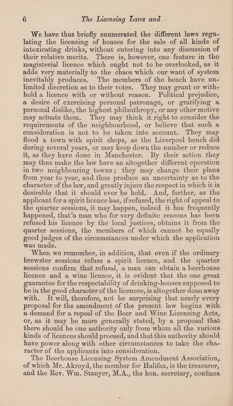 We have thus briefly enumerated the different laws regu¬ lating the licensing of houses for the sale of all kinds of intoxicating drinks, without entering into any discussion of their relative merits. There is, however, one feature in the magisterial licence which ought not to be overlooked, as it adds very materially to the chaos which our want of system inevitably produces. . The members of the bench have un¬ limited discretion as to their votes. They may grant or with¬ hold a licence with or without reason. Political prejudice, a desire of exercising personal patronage, or gratifying a personal dislike, the highest philanthropy, or any other motive may actuate them. They may think it right to consider the requirements of the neighbourhood, or believe that such a consideration is not to be taken into account. They may flood a town with spirit shops, as the Liverpool bench did during several years, or may keep down the number or reduce it, as they have done in Manchester. By their action they may thus make the law have an altogether different operation in two neighbouring towns ; they may change their plans from year to year, and thus produce an uncertainty as to the character of the law, and greatly injure the respect in which it is desirable that it should ever be held. And, further, as the applicant for a spirit licence has, if refused, the right of appeal to the quarter sessions, it may happen, indeed it has frequently happened, that a man who for very definite reasons has been refused his licence by the local justices, obtains it from the quarter sessions, the members of which cannot be equally good judges of the circumstances under which the application was made. When we remember, in addition, that even if the ordinary brewster sessions refuse a spirit licence, and the quarter sessions confirm that refusal, a man can obtain a beerhouse licence and a wine licence, it is evident that the one great guarantee for the respectability of drinking-houses supposed to be in the good character of the licencee, is altogether done away with. It will, therefore, not be surprising that nearly every proposal for the amendment of the present law begins with a demand for a repeal of the Beer and Wine Licensing Acts, or, as it may be more generally stated, by a proposal that there should be one authority only from whom all the various, kinds of licences should proceed, and that this authority should have power along with other circumstances to take the cha¬ racter of the applicants into consideration. The Beerhouse Licensing System Amendment Association,, of which Mr. Akroyd, the member for Halifax, is the treasurer, and the Bev. Wm. Stanyer, M.A., the hon. secretary, confines