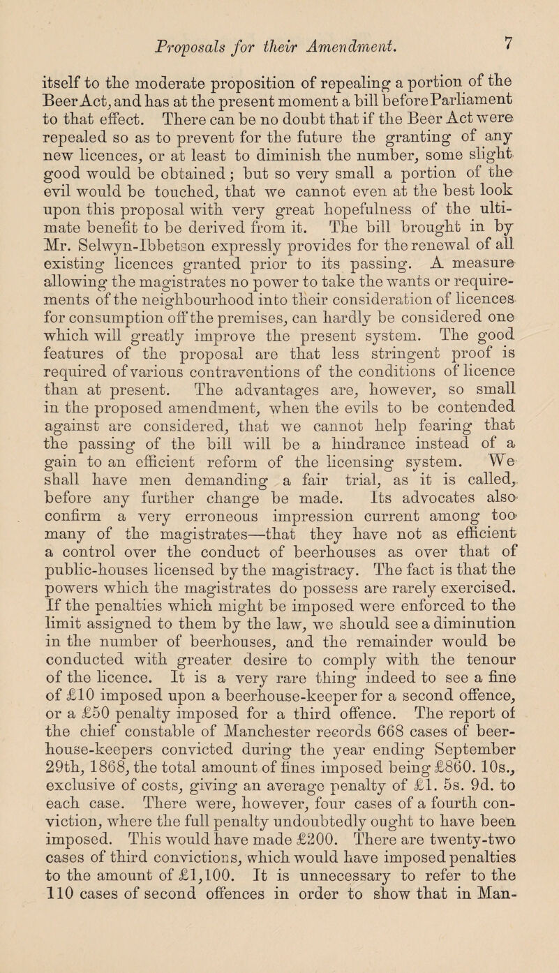 itself to tlie moderate proposition of repealing a portion of the Beer Act, and has at the present moment a bill before Parliament to that effect. There can be no doubt that if the Beer Act were repealed so as to prevent for the future the granting of any new licences, or at least to diminish the number, some slight good would be obtained; but so very small a portion of the evil would be touched, that we cannot even at the best look upon this proposal with very great hopefulness of the ulti¬ mate benefit to be derived from it. The bill brought in by Mr. Selwyn-Ibbetson expressly provides for the renewal of all existing licences granted prior to its passing. A measure allowing the magistrates no power to take the wants or require¬ ments of the neighbourhood into their consideration of licences for consumption off the premises, can hardly be considered one which will greatly improve the present system. The good features of the proposal are that less stringent proof is required of various contraventions of the conditions of licence than at present. The advantages are, however, so small in the proposed amendment, when the evils to be contended against are considered, that we cannot help fearing that the passing of the bill will be a hindrance instead of a gain to an efficient reform of the licensing system. We shall have men demanding a fair trial, as it is called, before any further change be made. Its advocates also confirm a very erroneous impression current among too many of the magistrates—that they have not as efficient a control over the conduct of beerhouses as over that of public-houses licensed by the magistracy. The fact is that the powers which the magistrates do possess are rarely exercised. If the penalties which might be imposed were enforced to the limit assigned to them by the law, we should see a diminution in the number of beerhouses, and the remainder would be conducted with greater desire to comply with the tenour of the licence. It is a very rare thing indeed to see a fine of £10 imposed upon a beerhouse-keeper for a second offence, or a £50 penalty imposed for a third offence. The report of the chief constable of Manchester records 668 cases of beer¬ house-keepers convicted during the year ending September 29th, 1868, the total amount of fines imposed being £860. 10s., exclusive of costs, giving an average penalty of £1. 5s. 9d. to each case. There were, however, four cases of a fourth con¬ viction, where the full penalty undoubtedly ought to have been imposed. This would have made £200. There are twenty-two cases of third convictions, which would have imposed penalties to the amount of £1,100. It is unnecessary to refer to the 110 cases of second offences in order to show that in Man-