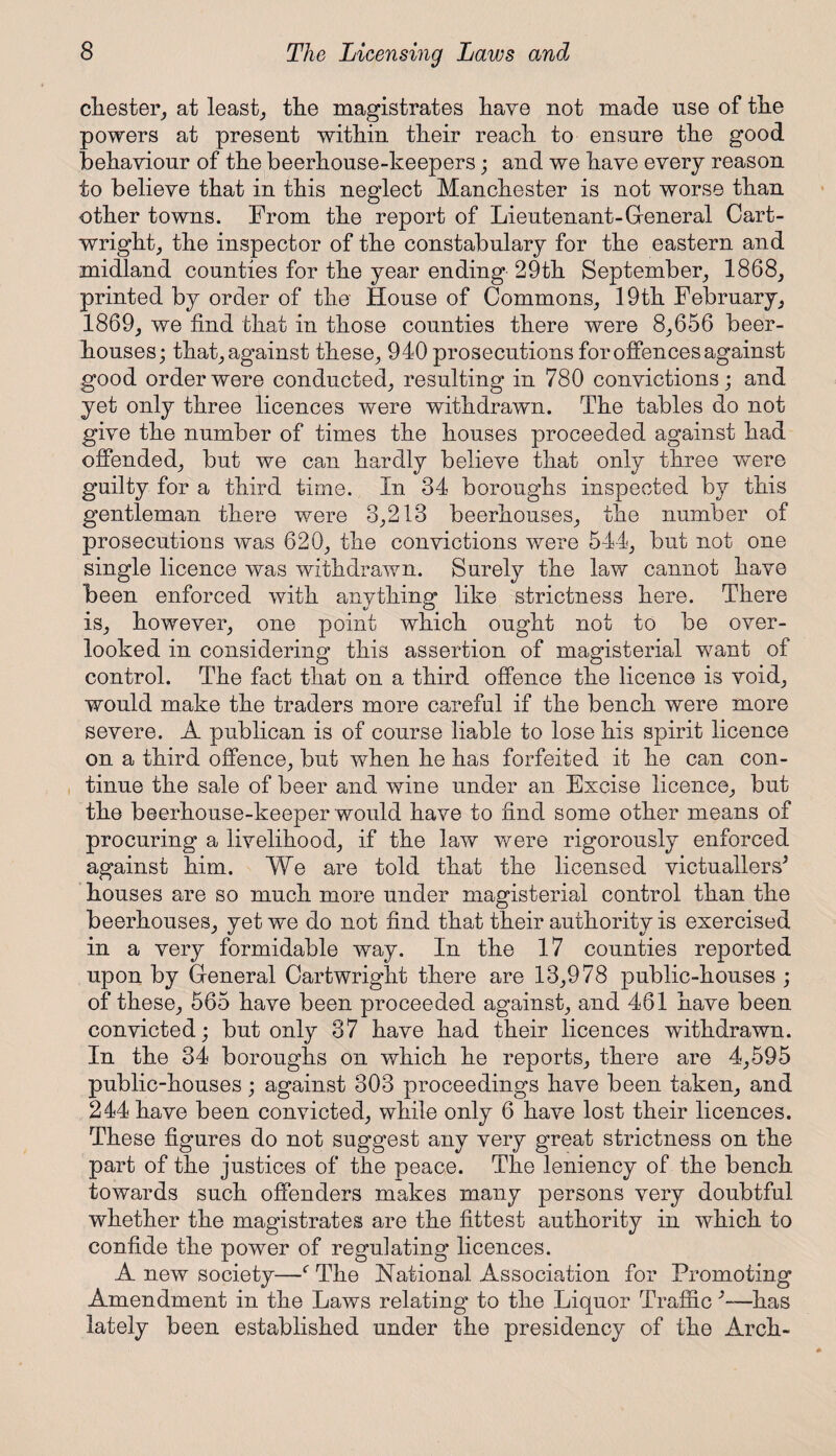 cliester, at least, the magistrates have not made use of the powers at present within their reach to ensure the good behaviour of the beerhouse-keepers; and we have every reason to believe that in this neglect Manchester is not worse than other towns. From the report of Lieutenant-General Cart¬ wright, the inspector of the constabulary for the eastern and midland counties for the year ending 29th September, 1868, printed by order of the House of Commons, 19th February, 1869, we find that in those counties there were 8,656 beer¬ houses; that, against these, 940 prosecutions for offences against good order were conducted, resulting in 780 convictions; and yet only three licences were withdrawn. The tables do not give the number of times the houses proceeded against had offended, but we can hardly believe that only three were guilty for a third time. In 34 boroughs inspected by this gentleman there were 3,213 beerhouses, the number of prosecutions was 620, the convictions were 544, but not one single licence was withdrawn. Surely the law cannot have been enforced with anything like strictness here. There is, however, one point which ought not to be over¬ looked in considering this assertion of magisterial want of control. The fact that on a third offence the licence is void, would make the traders more careful if the bench were more severe. A publican is of course liable to lose his spirit licence on a third offence, but when he has forfeited it he can con¬ tinue the sale of beer and wine under an Excise licence, but the beerhouse-keeper would have to find some other means of procuring a livelihood, if the law were rigorously enforced against him. We are told that the licensed victuallers* houses are so much more under magisterial control than the beerhouses, yet we do not find that their authority is exercised in a very formidable way. In the 17 counties reported upon by General Cartwright there are 13,978 public-houses ; of these, 565 have been proceeded against, and 461 have been convicted; but only 37 have had their licences withdrawn. In the 34 boroughs on which he reports, there are 4,595 public-houses; against 303 proceedings have been taken, and 244 have been convicted, while only 6 have lost their licences. These figures do not suggest any very great strictness on the part of the justices of the peace. The leniency of the bench towards such offenders makes many persons very doubtful whether the magistrates are the fittest authority in which to confide the power of regulating licences. A new society—f The National Association for Promoting Amendment in the Laws relating to the Liquor Traffic *—has lately been established under the presidency of the Arch-